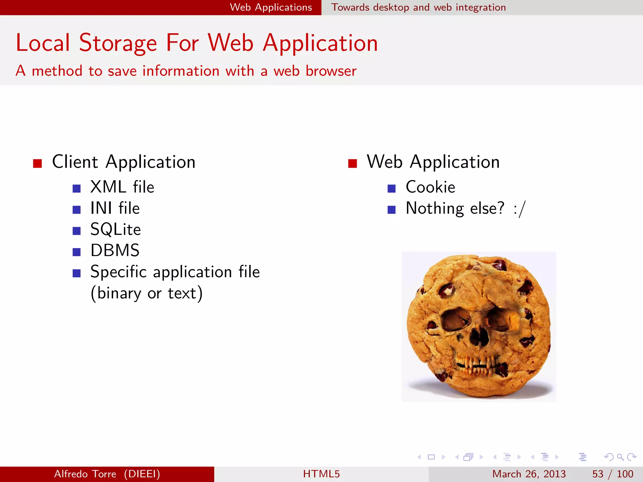 Web Applications

Towards desktop and web integration

Local Storage For Web Application
A method to save information with a web browser

Client Application

Web Application

XML ﬁle
INI ﬁle
SQLite
DBMS
Speciﬁc application ﬁle
(binary or text)

Alfredo Torre (DIEEI)

Cookie
Nothing else? :/

HTML5

March 26, 2013

53 / 100

 
