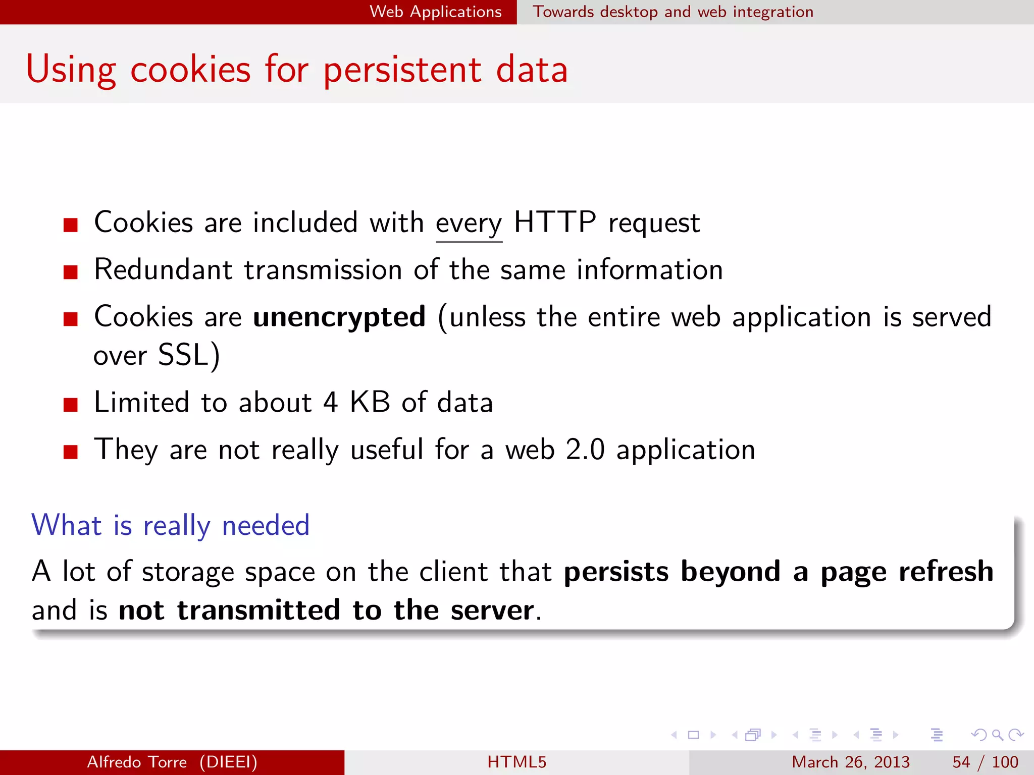 Web Applications

Towards desktop and web integration

Using cookies for persistent data

Cookies are included with every HTTP request
Redundant transmission of the same information
Cookies are unencrypted (unless the entire web application is served
over SSL)
Limited to about 4 KB of data
They are not really useful for a web 2.0 application
What is really needed
A lot of storage space on the client that persists beyond a page refresh
and is not transmitted to the server.

Alfredo Torre (DIEEI)

HTML5

March 26, 2013

54 / 100

 