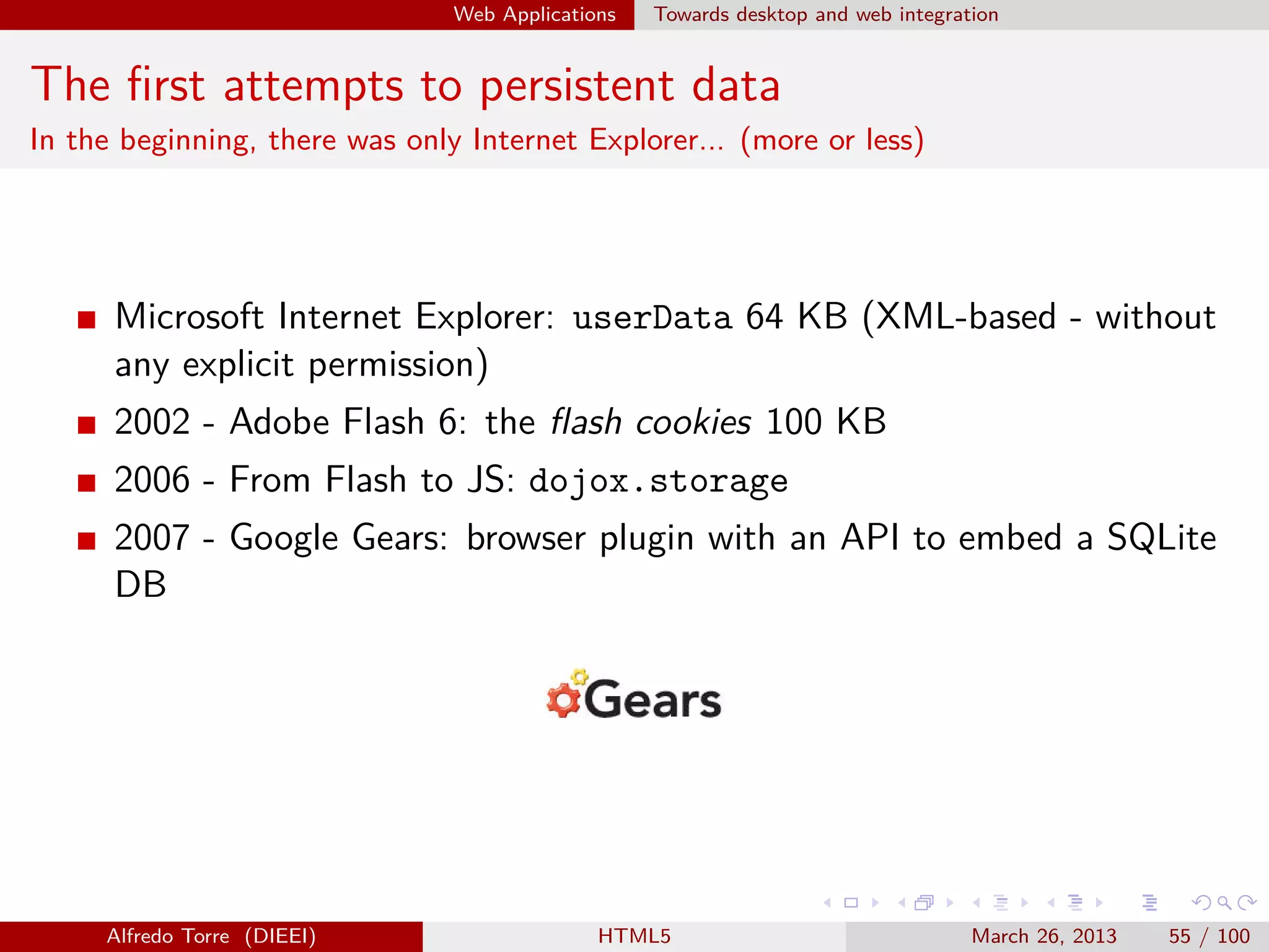 Web Applications

Towards desktop and web integration

The ﬁrst attempts to persistent data
In the beginning, there was only Internet Explorer... (more or less)

Microsoft Internet Explorer: userData 64 KB (XML-based - without
any explicit permission)
2002 - Adobe Flash 6: the ﬂash cookies 100 KB
2006 - From Flash to JS: dojox.storage
2007 - Google Gears: browser plugin with an API to embed a SQLite
DB

Alfredo Torre (DIEEI)

HTML5

March 26, 2013

55 / 100

 