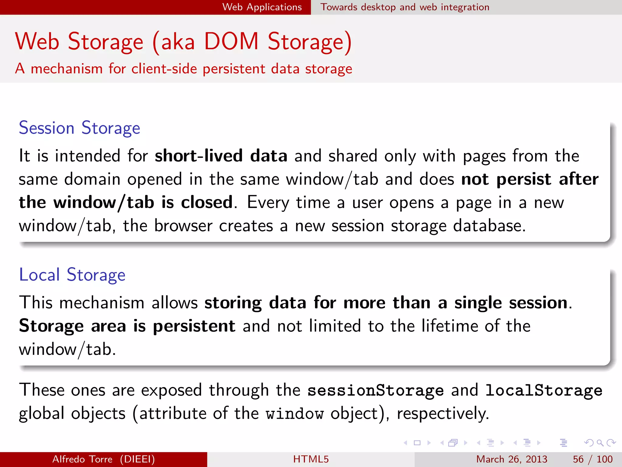 Web Applications

Towards desktop and web integration

Web Storage (aka DOM Storage)
A mechanism for client-side persistent data storage

Session Storage
It is intended for short-lived data and shared only with pages from the
same domain opened in the same window/tab and does not persist after
the window/tab is closed. Every time a user opens a page in a new
window/tab, the browser creates a new session storage database.
Local Storage
This mechanism allows storing data for more than a single session.
Storage area is persistent and not limited to the lifetime of the
window/tab.
These ones are exposed through the sessionStorage and localStorage
global objects (attribute of the window object), respectively.
Alfredo Torre (DIEEI)

HTML5

March 26, 2013

56 / 100

 