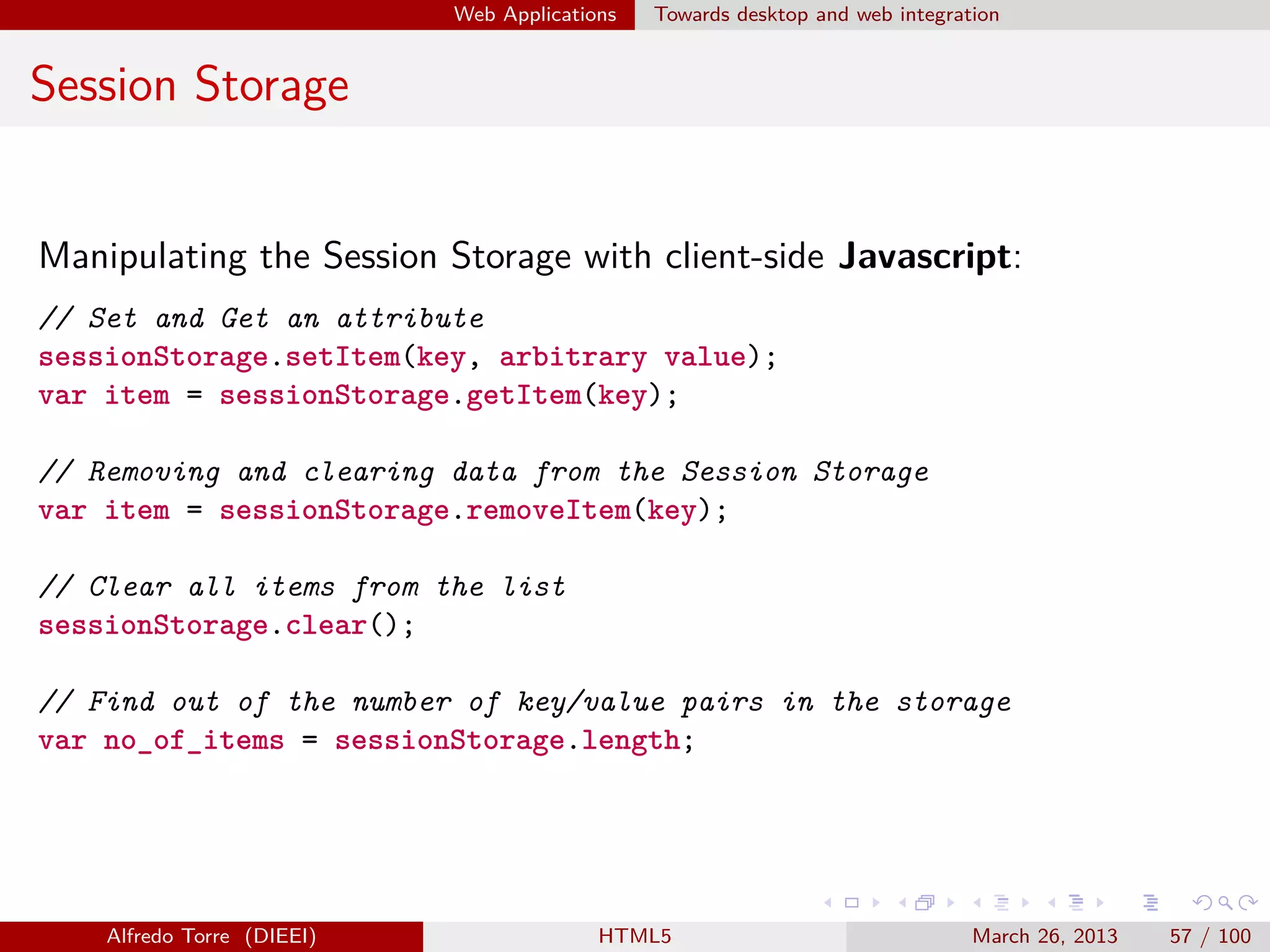 Web Applications

Towards desktop and web integration

Session Storage

Manipulating the Session Storage with client-side Javascript:
// Set and Get an attribute
sessionStorage.setItem(key, arbitrary value);
var item = sessionStorage.getItem(key);
// Removing and clearing data from the Session Storage
var item = sessionStorage.removeItem(key);
// Clear all items from the list
sessionStorage.clear();
// Find out of the number of key/value pairs in the storage
var no_of_items = sessionStorage.length;

Alfredo Torre (DIEEI)

HTML5

March 26, 2013

57 / 100

 