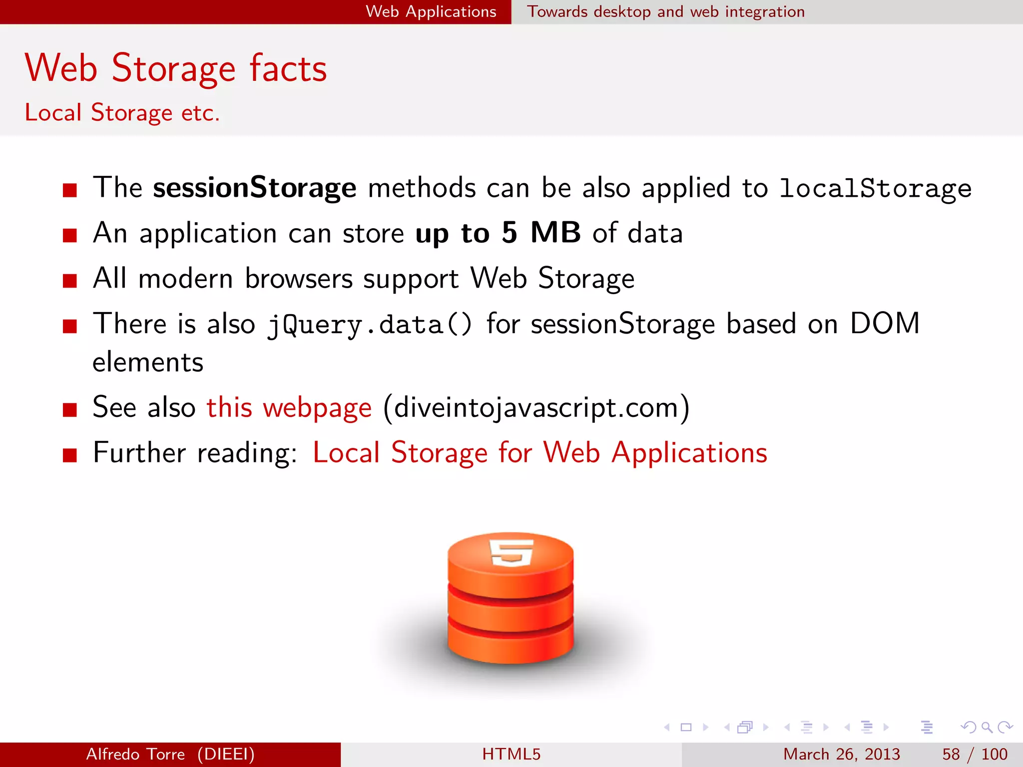 Web Applications

Towards desktop and web integration

Web Storage facts
Local Storage etc.

The sessionStorage methods can be also applied to localStorage
An application can store up to 5 MB of data
All modern browsers support Web Storage
There is also jQuery.data() for sessionStorage based on DOM
elements
See also this webpage (diveintojavascript.com)
Further reading: Local Storage for Web Applications

Alfredo Torre (DIEEI)

HTML5

March 26, 2013

58 / 100

 