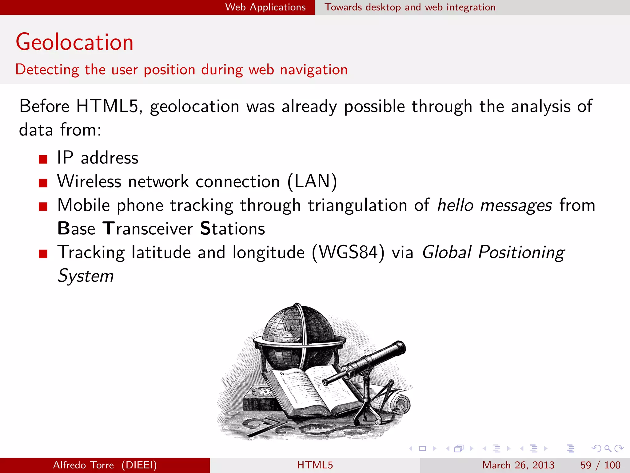 Web Applications

Towards desktop and web integration

Geolocation
Detecting the user position during web navigation

Before HTML5, geolocation was already possible through the analysis of
data from:
IP address
Wireless network connection (LAN)
Mobile phone tracking through triangulation of hello messages from
Base Transceiver Stations
Tracking latitude and longitude (WGS84) via Global Positioning
System

Alfredo Torre (DIEEI)

HTML5

March 26, 2013

59 / 100

 