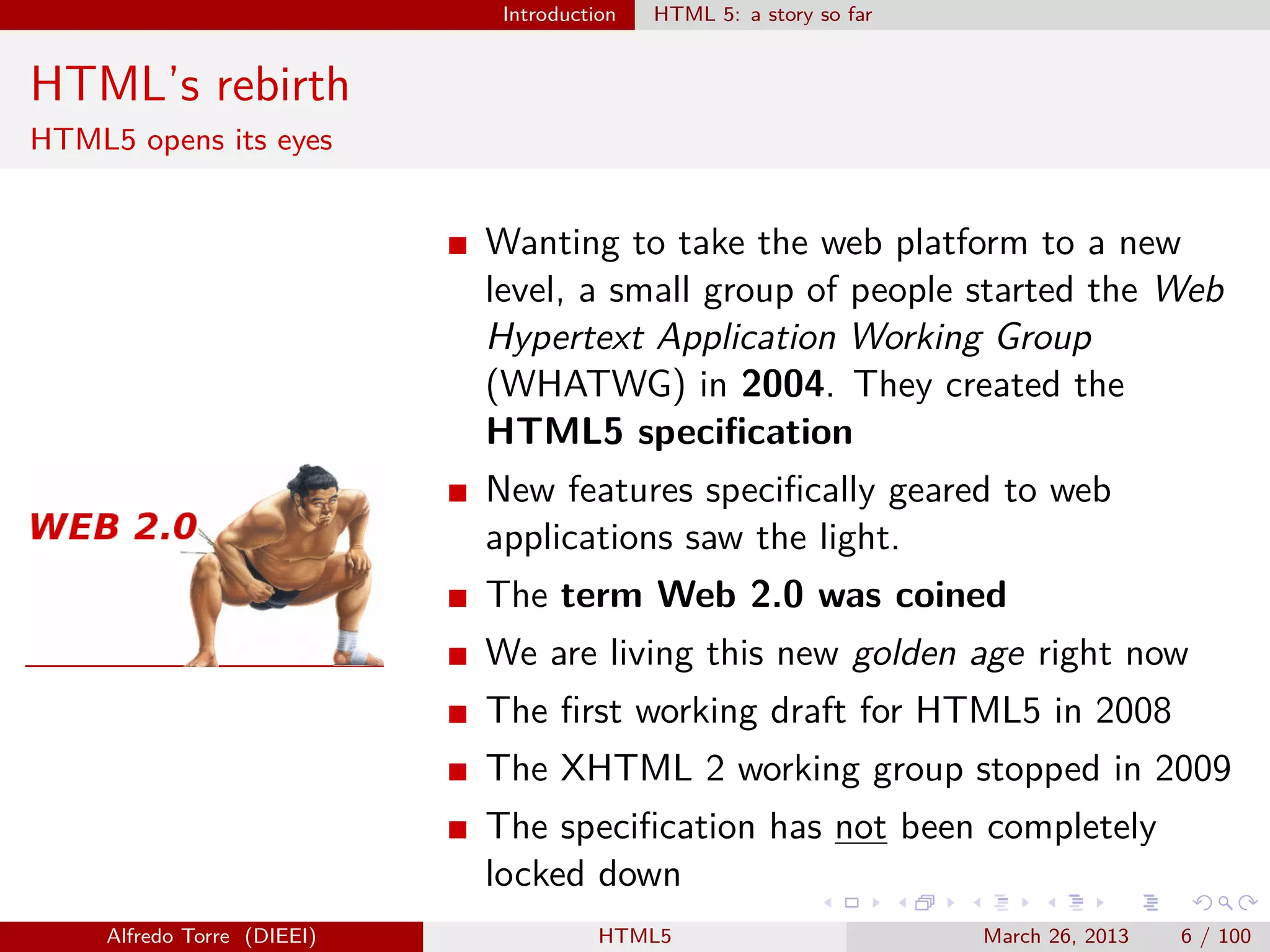 Introduction

HTML 5: a story so far

HTML’s rebirth
HTML5 opens its eyes

Wanting to take the web platform to a new
level, a small group of people started the Web
Hypertext Application Working Group
(WHATWG) in 2004. They created the
HTML5 speciﬁcation
New features speciﬁcally geared to web
applications saw the light.
The term Web 2.0 was coined
We are living this new golden age right now
The ﬁrst working draft for HTML5 in 2008
The XHTML 2 working group stopped in 2009
The speciﬁcation has not been completely
locked down
Alfredo Torre (DIEEI)

HTML5

March 26, 2013

6 / 100

 