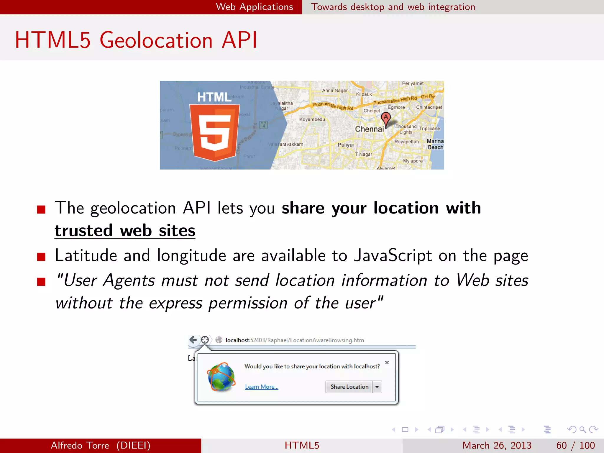 Web Applications

Towards desktop and web integration

HTML5 Geolocation API

The geolocation API lets you share your location with
trusted web sites
Latitude and longitude are available to JavaScript on the page
"User Agents must not send location information to Web sites
without the express permission of the user"

Alfredo Torre (DIEEI)

HTML5

March 26, 2013

60 / 100

 