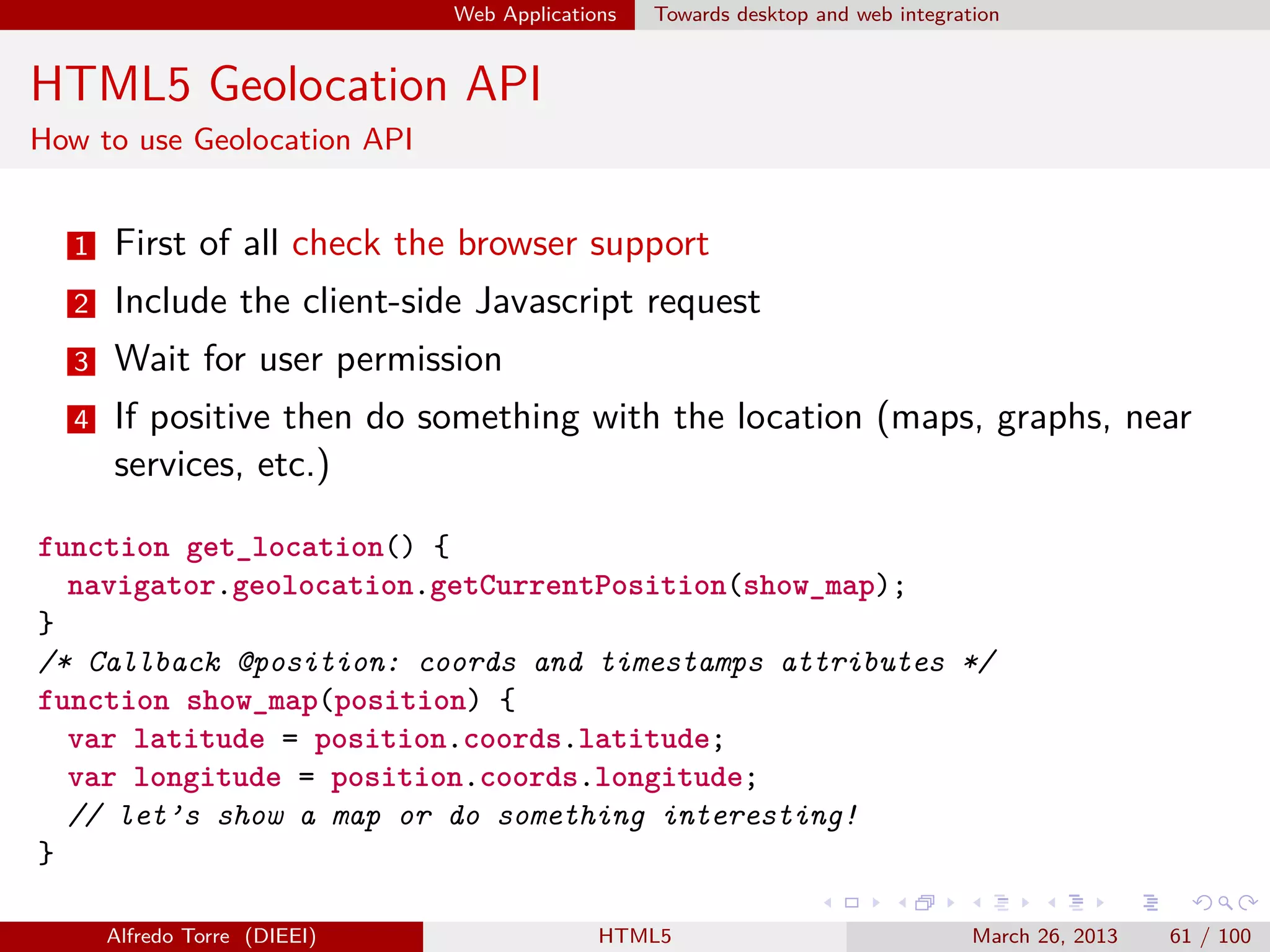 Web Applications

Towards desktop and web integration

HTML5 Geolocation API
How to use Geolocation API

1

First of all check the browser support

2

Include the client-side Javascript request

3

Wait for user permission

4

If positive then do something with the location (maps, graphs, near
services, etc.)

function get_location() {
navigator.geolocation.getCurrentPosition(show_map);
}
/* Callback @position: coords and timestamps attributes */
function show_map(position) {
var latitude = position.coords.latitude;
var longitude = position.coords.longitude;
// let’s show a map or do something interesting!
}
Alfredo Torre (DIEEI)

HTML5

March 26, 2013

61 / 100

 