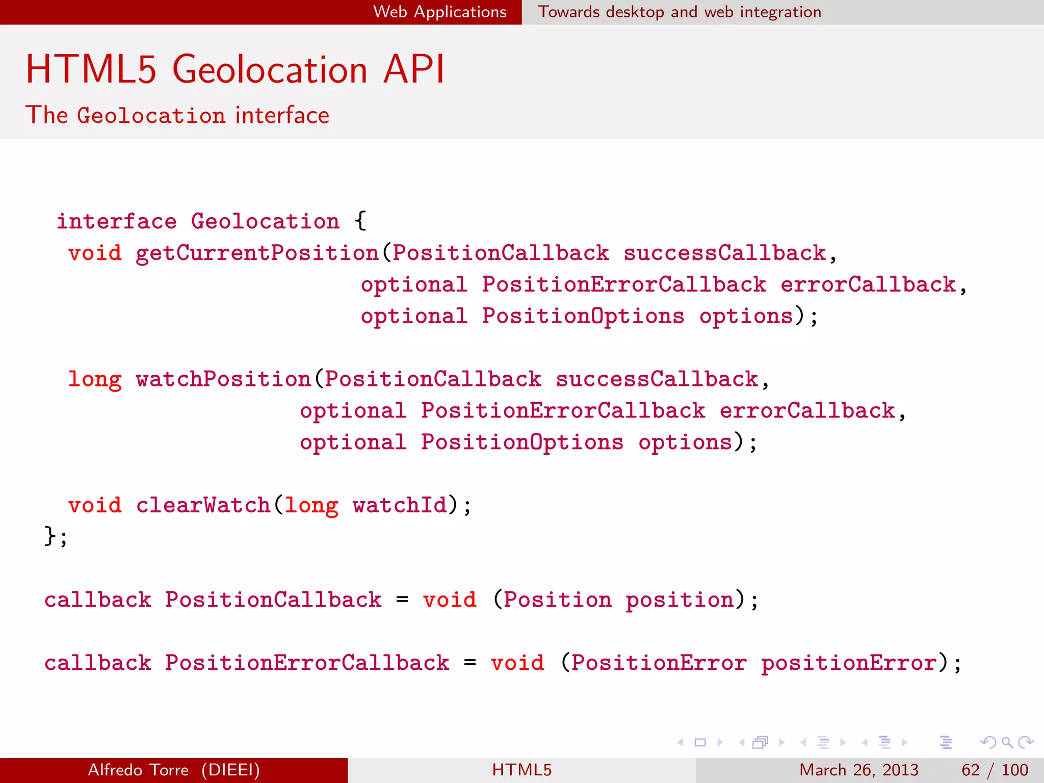 Web Applications

Towards desktop and web integration

HTML5 Geolocation API
The Geolocation interface

interface Geolocation {
void getCurrentPosition(PositionCallback successCallback,
optional PositionErrorCallback errorCallback,
optional PositionOptions options);
long watchPosition(PositionCallback successCallback,
optional PositionErrorCallback errorCallback,
optional PositionOptions options);
void clearWatch(long watchId);
};
callback PositionCallback = void (Position position);
callback PositionErrorCallback = void (PositionError positionError);

Alfredo Torre (DIEEI)

HTML5

March 26, 2013

62 / 100

 