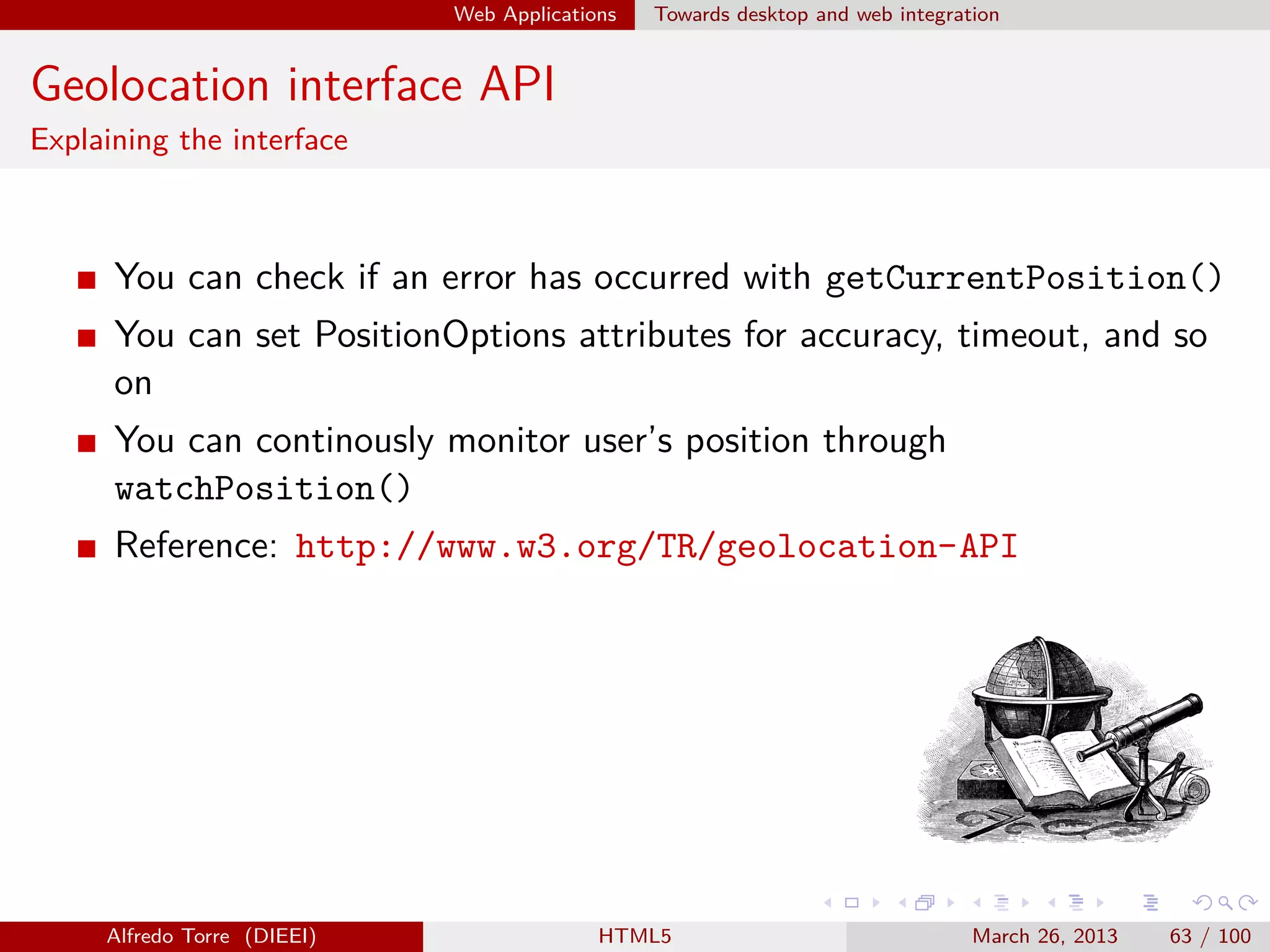 Web Applications

Towards desktop and web integration

Geolocation interface API
Explaining the interface

You can check if an error has occurred with getCurrentPosition()
You can set PositionOptions attributes for accuracy, timeout, and so
on
You can continously monitor user’s position through
watchPosition()
Reference: http://www.w3.org/TR/geolocation-API

Alfredo Torre (DIEEI)

HTML5

March 26, 2013

63 / 100

 