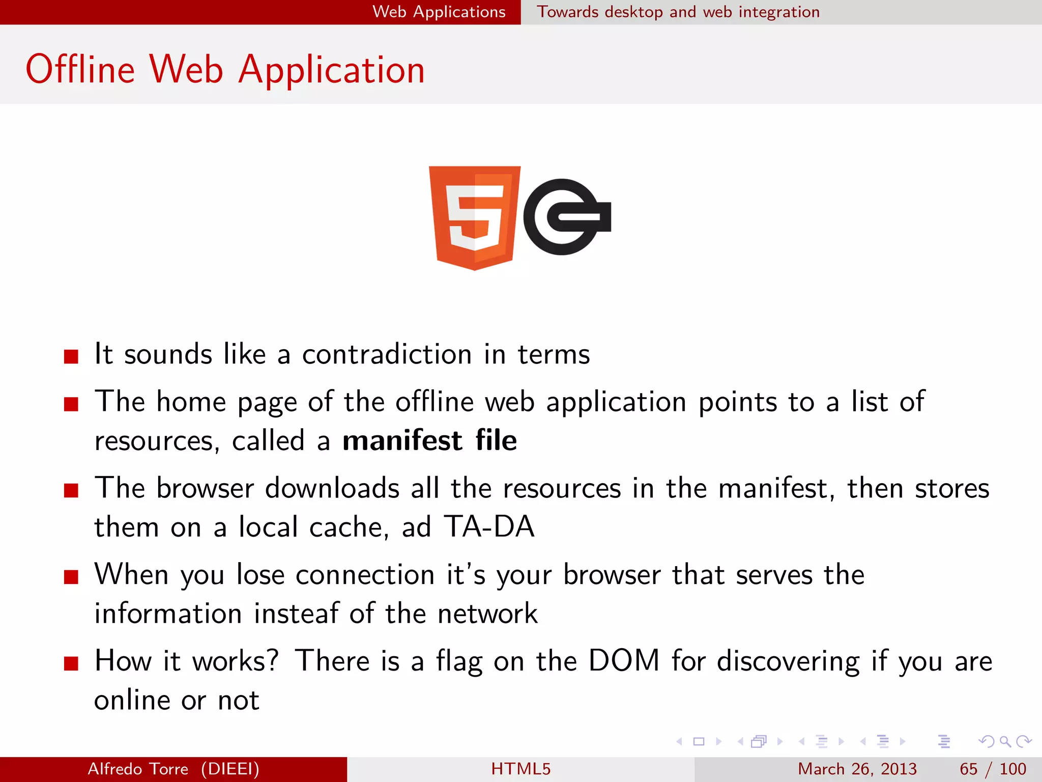 Web Applications

Towards desktop and web integration

Oﬄine Web Application

It sounds like a contradiction in terms
The home page of the oﬄine web application points to a list of
resources, called a manifest ﬁle
The browser downloads all the resources in the manifest, then stores
them on a local cache, ad TA-DA
When you lose connection it’s your browser that serves the
information insteaf of the network
How it works? There is a ﬂag on the DOM for discovering if you are
online or not
Alfredo Torre (DIEEI)

HTML5

March 26, 2013

65 / 100

 