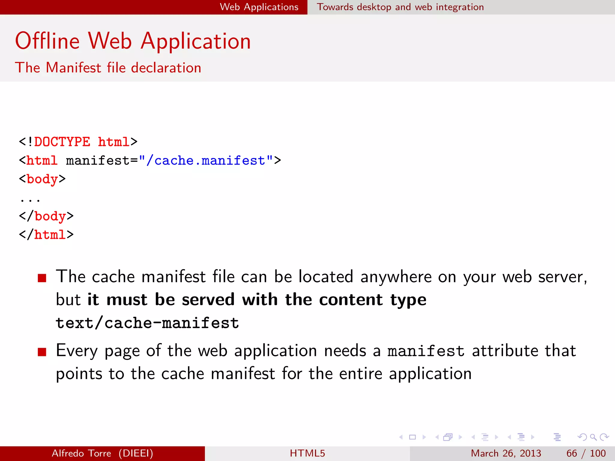 Web Applications

Towards desktop and web integration

Oﬄine Web Application
The Manifest ﬁle declaration

<!DOCTYPE html>
<html manifest="/cache.manifest">
<body>
...
</body>
</html>

The cache manifest ﬁle can be located anywhere on your web server,
but it must be served with the content type
text/cache-manifest
Every page of the web application needs a manifest attribute that
points to the cache manifest for the entire application

Alfredo Torre (DIEEI)

HTML5

March 26, 2013

66 / 100

 