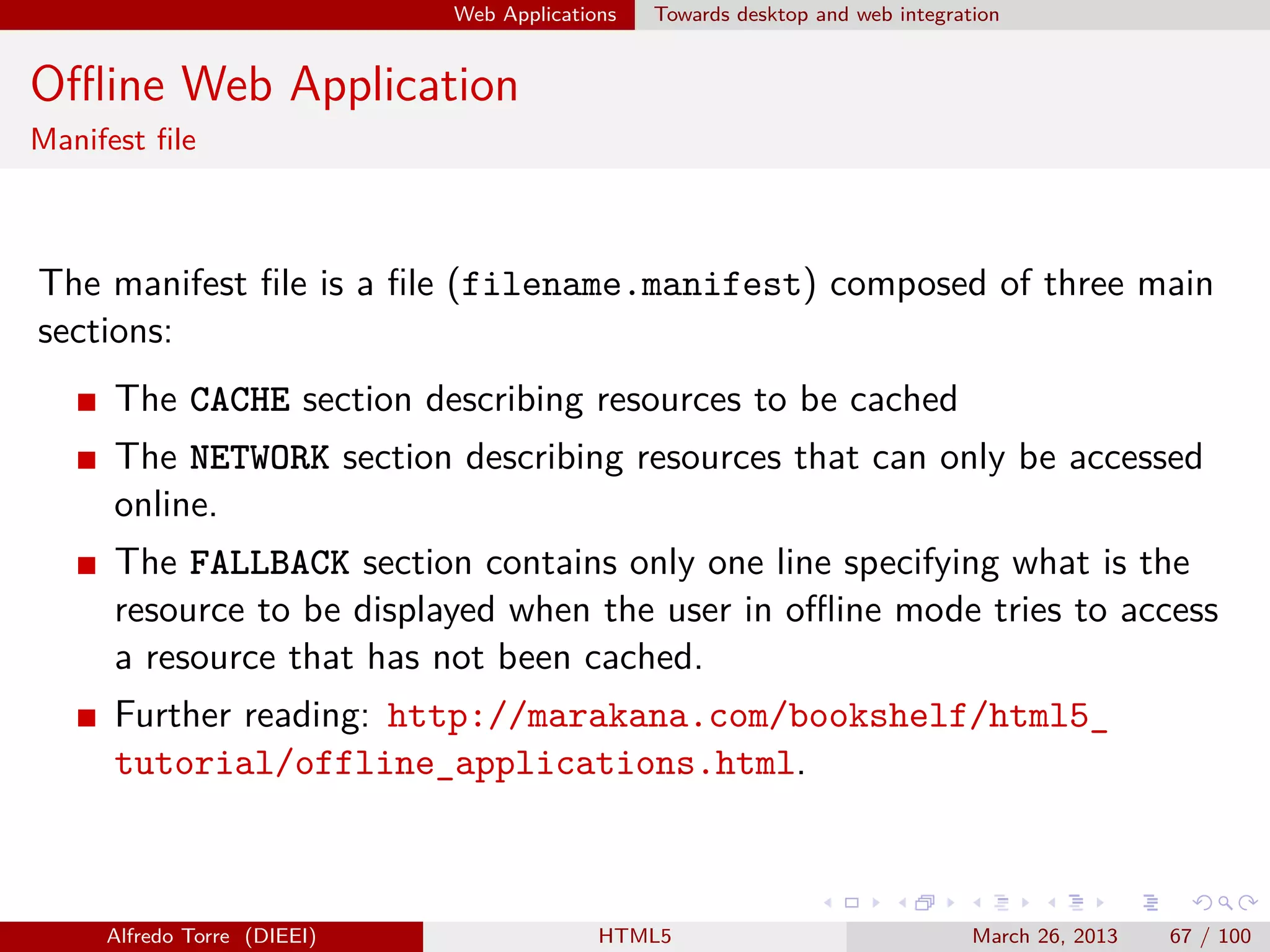 Web Applications

Towards desktop and web integration

Oﬄine Web Application
Manifest ﬁle

The manifest ﬁle is a ﬁle (filename.manifest) composed of three main
sections:
The CACHE section describing resources to be cached
The NETWORK section describing resources that can only be accessed
online.
The FALLBACK section contains only one line specifying what is the
resource to be displayed when the user in oﬄine mode tries to access
a resource that has not been cached.
Further reading: http://marakana.com/bookshelf/html5_
tutorial/offline_applications.html.

Alfredo Torre (DIEEI)

HTML5

March 26, 2013

67 / 100

 