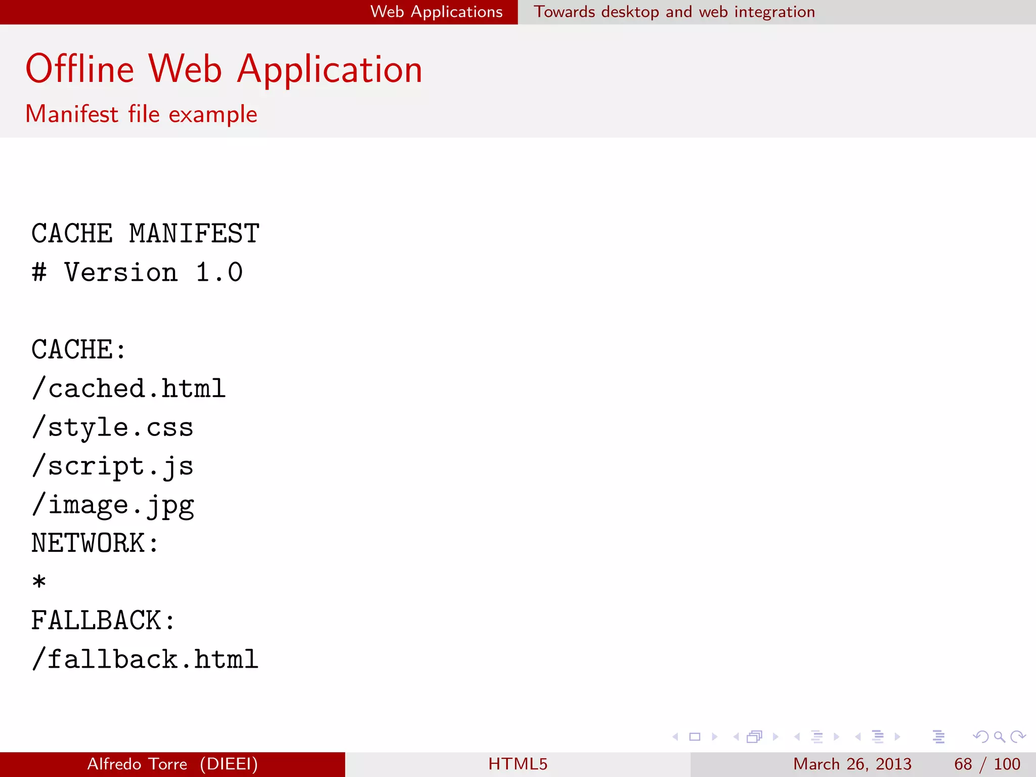Web Applications

Towards desktop and web integration

Oﬄine Web Application
Manifest ﬁle example

CACHE MANIFEST
# Version 1.0
CACHE:
/cached.html
/style.css
/script.js
/image.jpg
NETWORK:
*
FALLBACK:
/fallback.html

Alfredo Torre (DIEEI)

HTML5

March 26, 2013

68 / 100

 