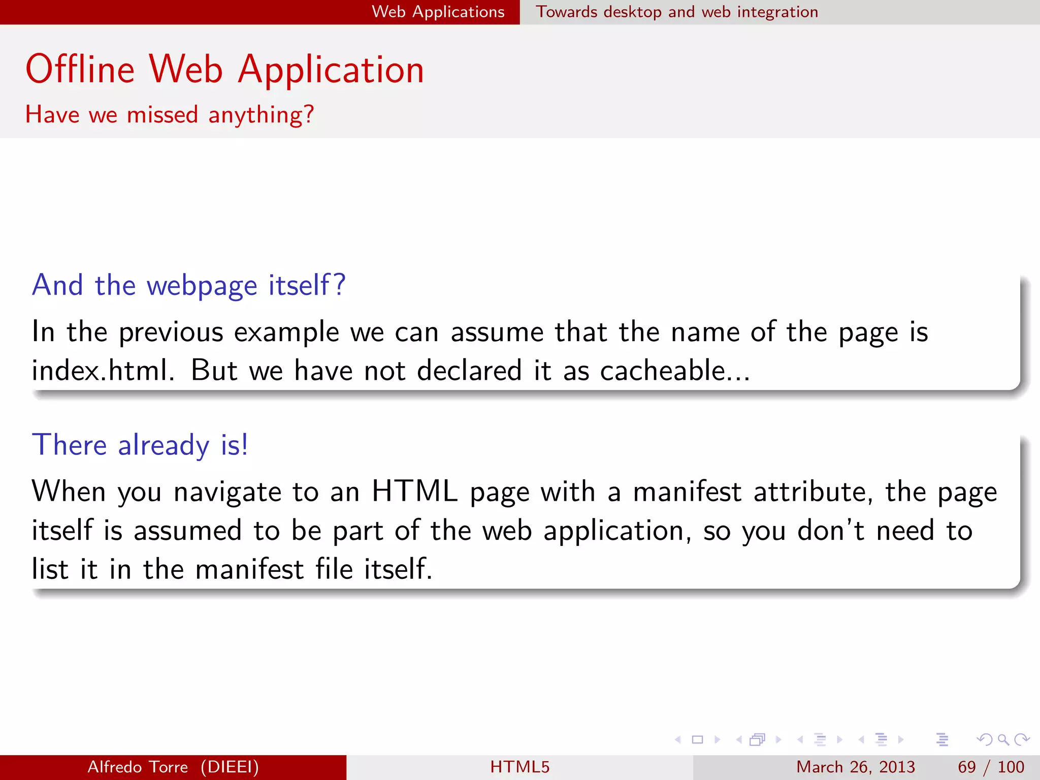 Web Applications

Towards desktop and web integration

Oﬄine Web Application
Have we missed anything?

And the webpage itself?
In the previous example we can assume that the name of the page is
index.html. But we have not declared it as cacheable...
There already is!
When you navigate to an HTML page with a manifest attribute, the page
itself is assumed to be part of the web application, so you don’t need to
list it in the manifest ﬁle itself.

Alfredo Torre (DIEEI)

HTML5

March 26, 2013

69 / 100

 