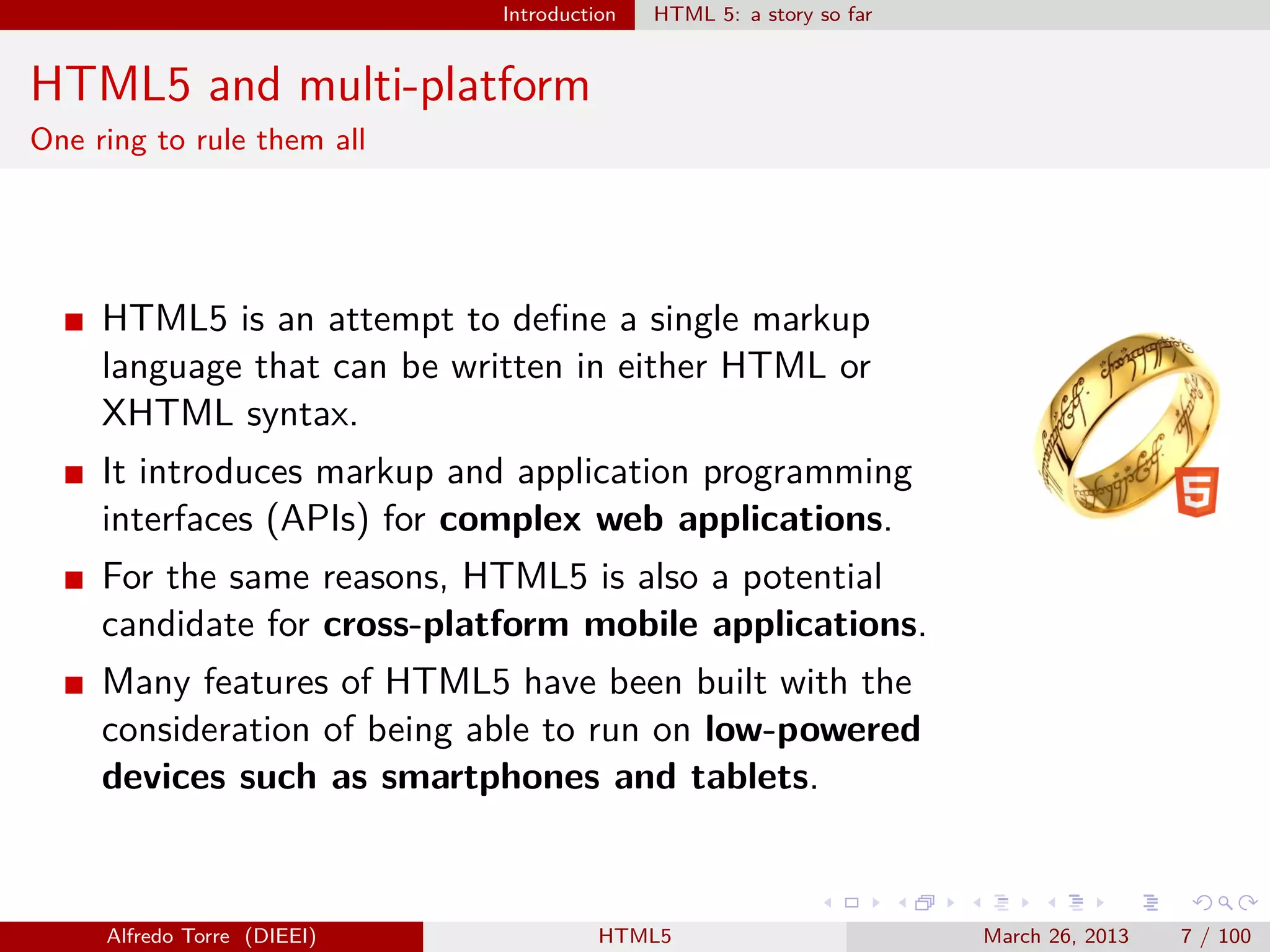 Introduction

HTML 5: a story so far

HTML5 and multi-platform
One ring to rule them all

HTML5 is an attempt to deﬁne a single markup
language that can be written in either HTML or
XHTML syntax.
It introduces markup and application programming
interfaces (APIs) for complex web applications.
For the same reasons, HTML5 is also a potential
candidate for cross-platform mobile applications.
Many features of HTML5 have been built with the
consideration of being able to run on low-powered
devices such as smartphones and tablets.

Alfredo Torre (DIEEI)

HTML5

March 26, 2013

7 / 100

 