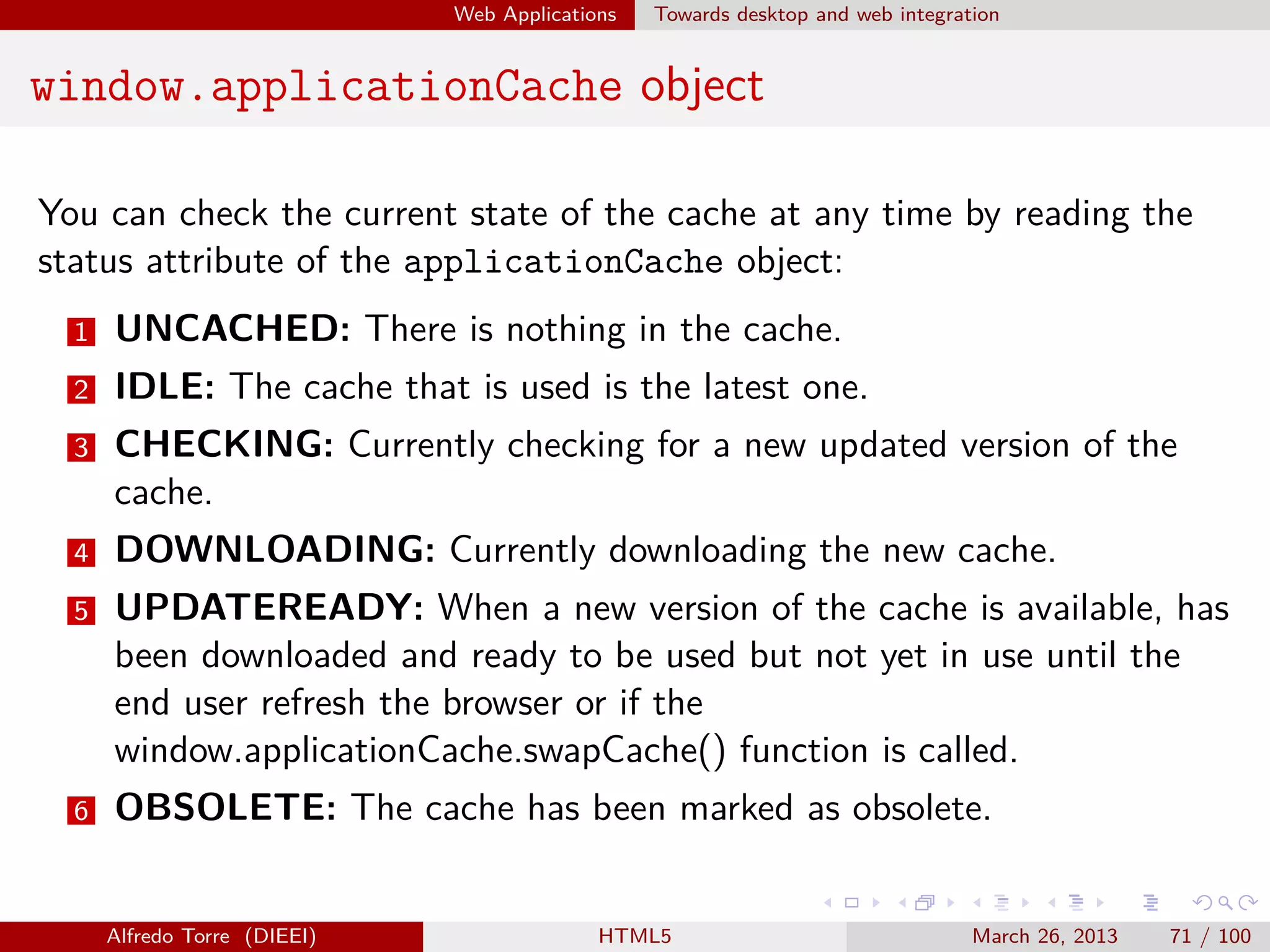 Web Applications

Towards desktop and web integration

window.applicationCache object
You can check the current state of the cache at any time by reading the
status attribute of the applicationCache object:
1

UNCACHED: There is nothing in the cache.

2

IDLE: The cache that is used is the latest one.

3

CHECKING: Currently checking for a new updated version of the
cache.

4

DOWNLOADING: Currently downloading the new cache.

5

UPDATEREADY: When a new version of the cache is available, has
been downloaded and ready to be used but not yet in use until the
end user refresh the browser or if the
window.applicationCache.swapCache() function is called.

6

OBSOLETE: The cache has been marked as obsolete.

Alfredo Torre (DIEEI)

HTML5

March 26, 2013

71 / 100

 