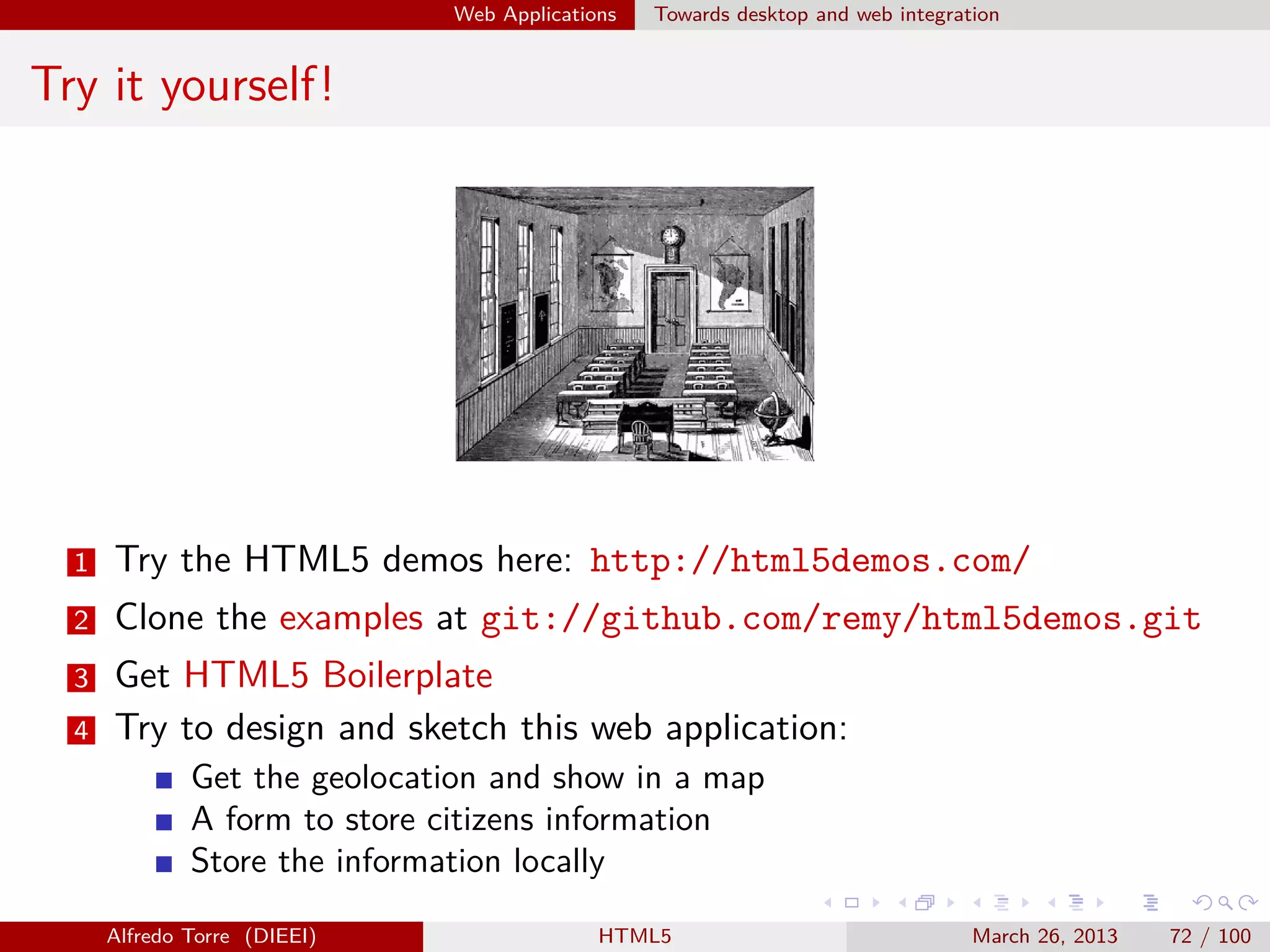 Web Applications

Towards desktop and web integration

Try it yourself!

1

Try the HTML5 demos here: http://html5demos.com/

2

Clone the examples at git://github.com/remy/html5demos.git

3

Get HTML5 Boilerplate
Try to design and sketch this web application:

4

Get the geolocation and show in a map
A form to store citizens information
Store the information locally
Alfredo Torre (DIEEI)

HTML5

March 26, 2013

72 / 100

 