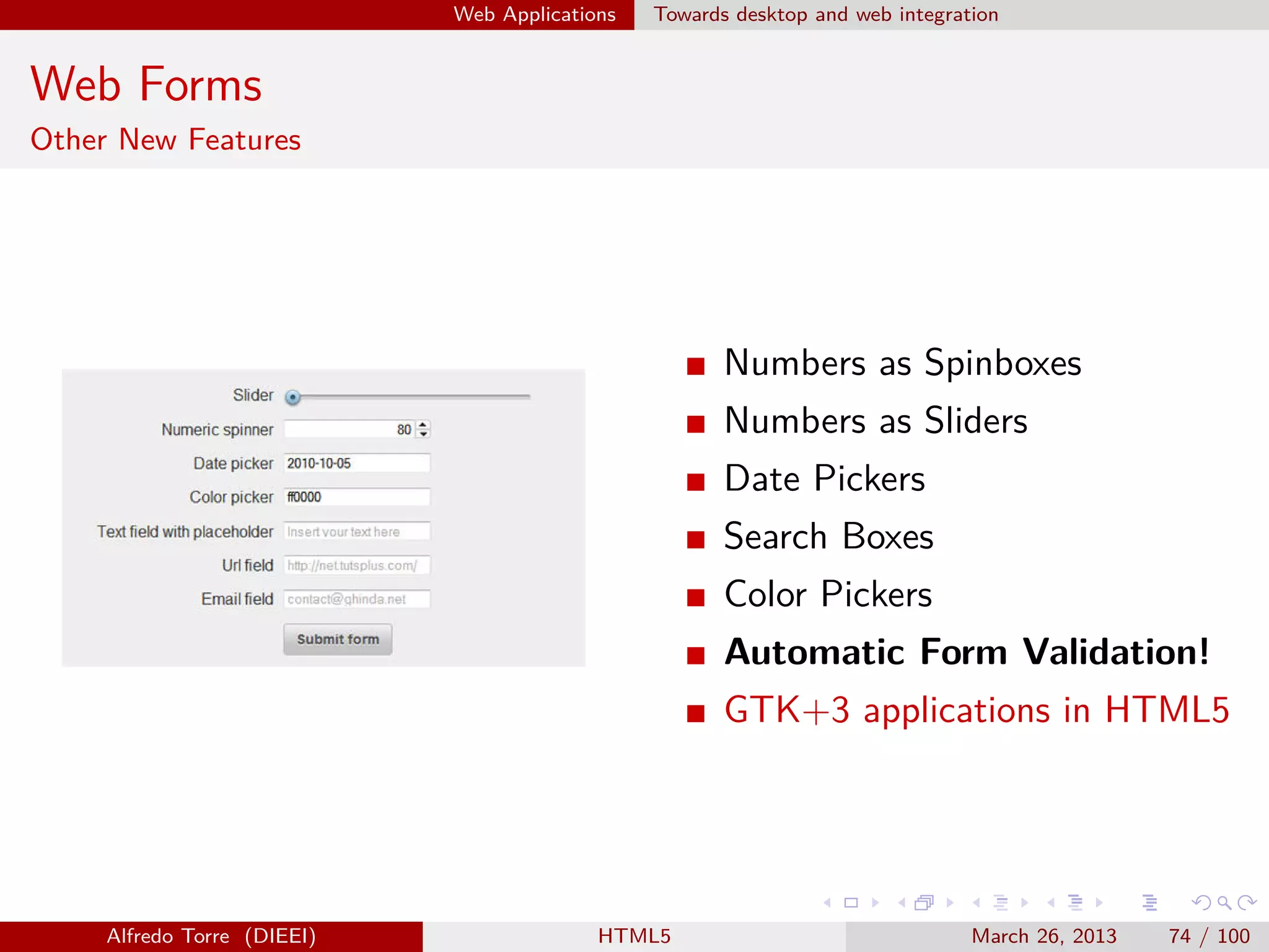 Web Applications

Towards desktop and web integration

Web Forms
Other New Features

Numbers as Spinboxes
Numbers as Sliders
Date Pickers
Search Boxes
Color Pickers
Automatic Form Validation!
GTK+3 applications in HTML5

Alfredo Torre (DIEEI)

HTML5

March 26, 2013

74 / 100

 