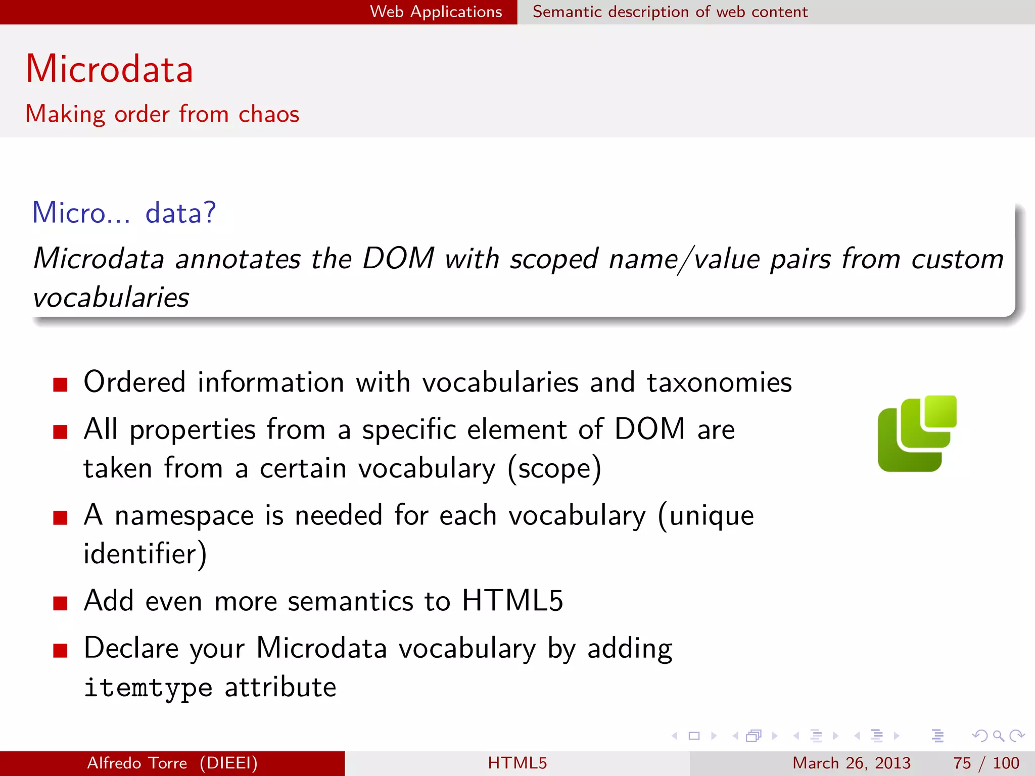 Web Applications

Semantic description of web content

Microdata
Making order from chaos

Micro... data?
Microdata annotates the DOM with scoped name/value pairs from custom
vocabularies
Ordered information with vocabularies and taxonomies
All properties from a speciﬁc element of DOM are
taken from a certain vocabulary (scope)
A namespace is needed for each vocabulary (unique
identiﬁer)
Add even more semantics to HTML5
Declare your Microdata vocabulary by adding
itemtype attribute
Alfredo Torre (DIEEI)

HTML5

March 26, 2013

75 / 100

 