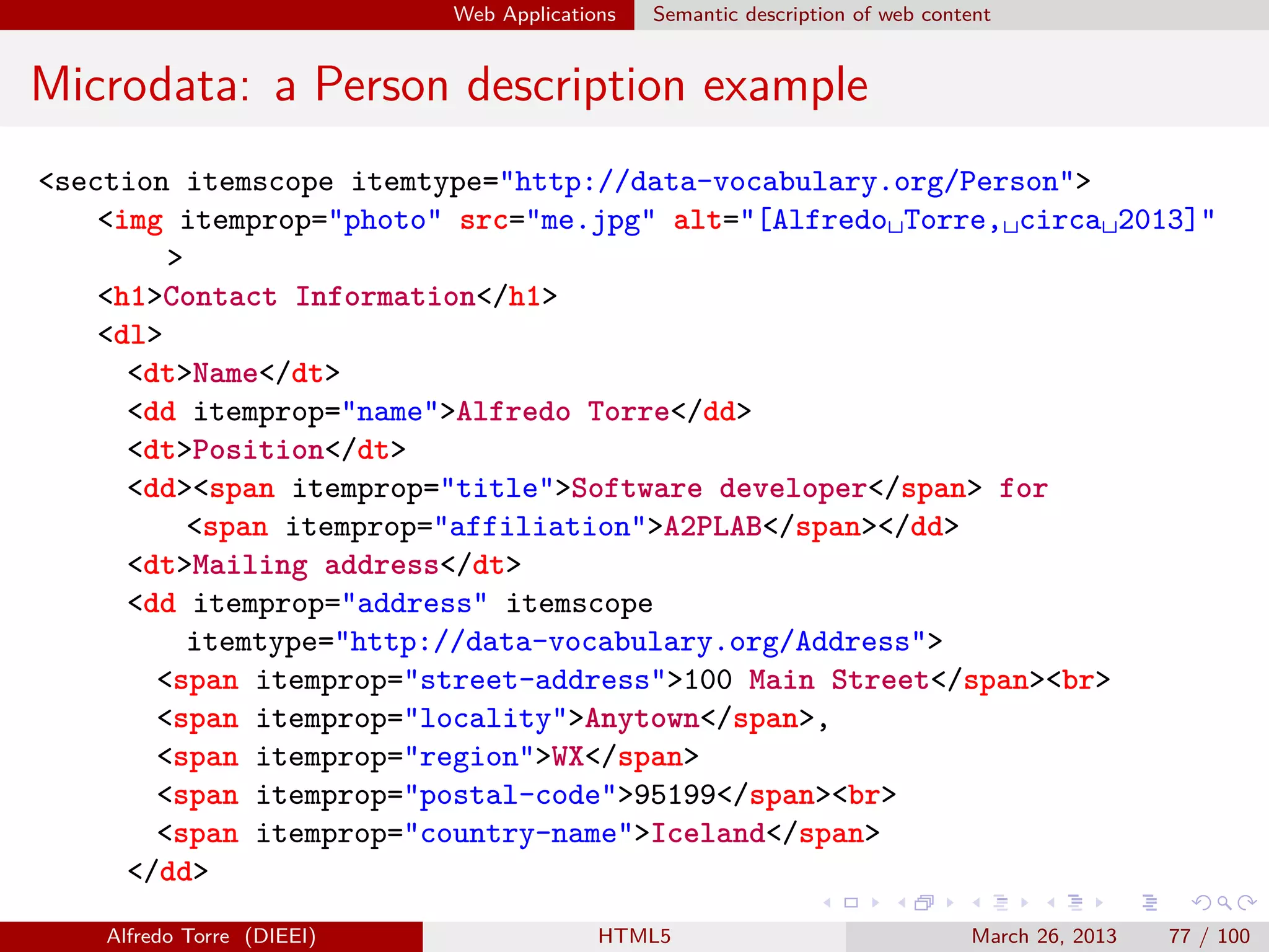 Web Applications

Semantic description of web content

Microdata: a Person description example
<section itemscope itemtype="http://data-vocabulary.org/Person">
<img itemprop="photo" src="me.jpg" alt="[Alfredo␣Torre,␣circa␣2013]"
>
<h1>Contact Information</h1>
<dl>
<dt>Name</dt>
<dd itemprop="name">Alfredo Torre</dd>
<dt>Position</dt>
<dd><span itemprop="title">Software developer</span> for
<span itemprop="affiliation">A2PLAB</span></dd>
<dt>Mailing address</dt>
<dd itemprop="address" itemscope
itemtype="http://data-vocabulary.org/Address">
<span itemprop="street-address">100 Main Street</span><br>
<span itemprop="locality">Anytown</span>,
<span itemprop="region">WX</span>
<span itemprop="postal-code">95199</span><br>
<span itemprop="country-name">Iceland</span>
</dd>
Alfredo Torre (DIEEI)

HTML5

March 26, 2013

77 / 100

 