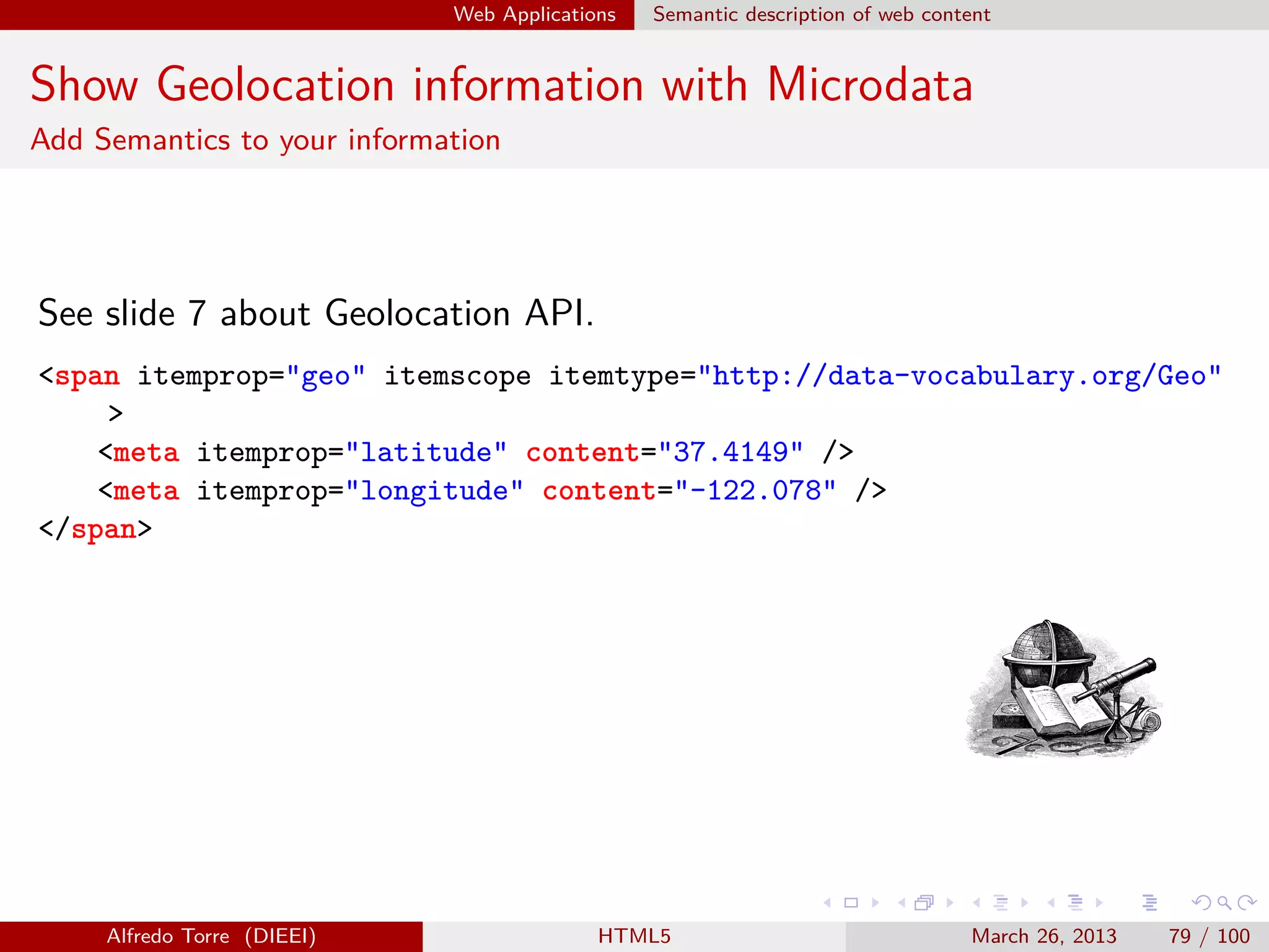 Web Applications

Semantic description of web content

Show Geolocation information with Microdata
Add Semantics to your information

See slide 7 about Geolocation API.
<span itemprop="geo" itemscope itemtype="http://data-vocabulary.org/Geo"
>
<meta itemprop="latitude" content="37.4149" />
<meta itemprop="longitude" content="-122.078" />
</span>

Alfredo Torre (DIEEI)

HTML5

March 26, 2013

79 / 100

 