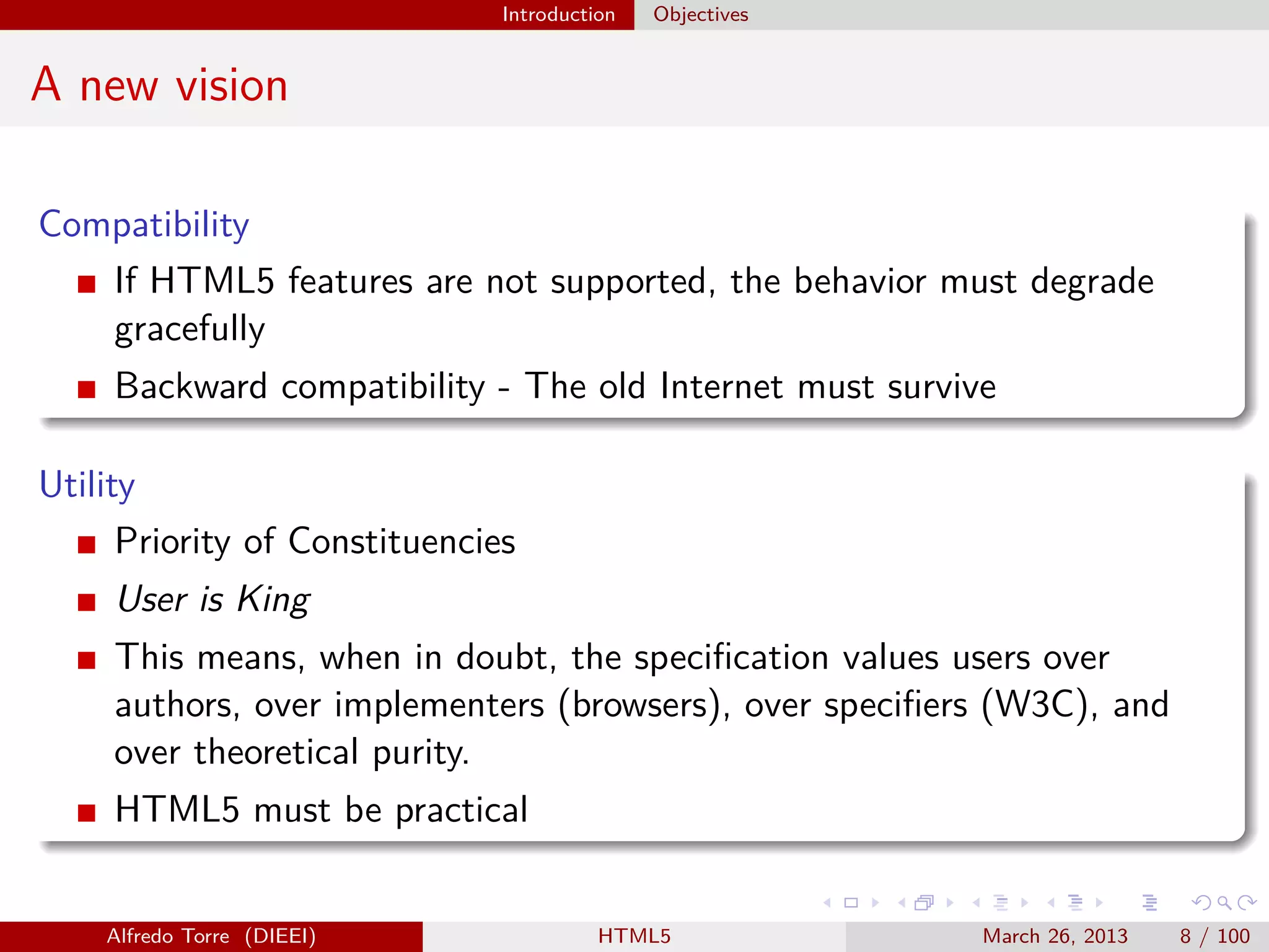 Introduction

Objectives

A new vision
Compatibility
If HTML5 features are not supported, the behavior must degrade
gracefully
Backward compatibility - The old Internet must survive
Utility
Priority of Constituencies
User is King
This means, when in doubt, the speciﬁcation values users over
authors, over implementers (browsers), over speciﬁers (W3C), and
over theoretical purity.
HTML5 must be practical

Alfredo Torre (DIEEI)

HTML5

March 26, 2013

8 / 100

 