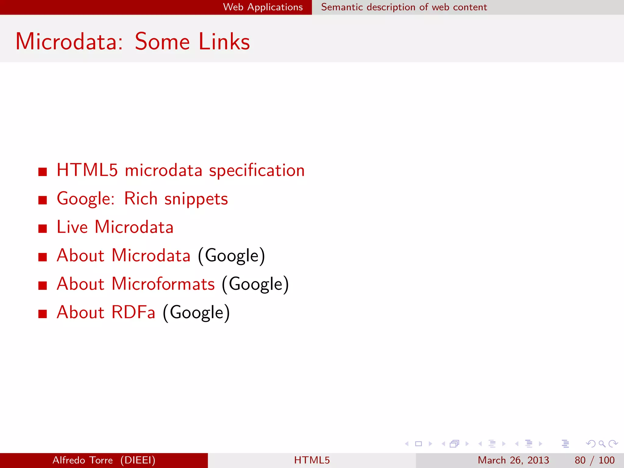 Web Applications

Semantic description of web content

Microdata: Some Links

HTML5 microdata speciﬁcation
Google: Rich snippets
Live Microdata
About Microdata (Google)
About Microformats (Google)
About RDFa (Google)

Alfredo Torre (DIEEI)

HTML5

March 26, 2013

80 / 100

 