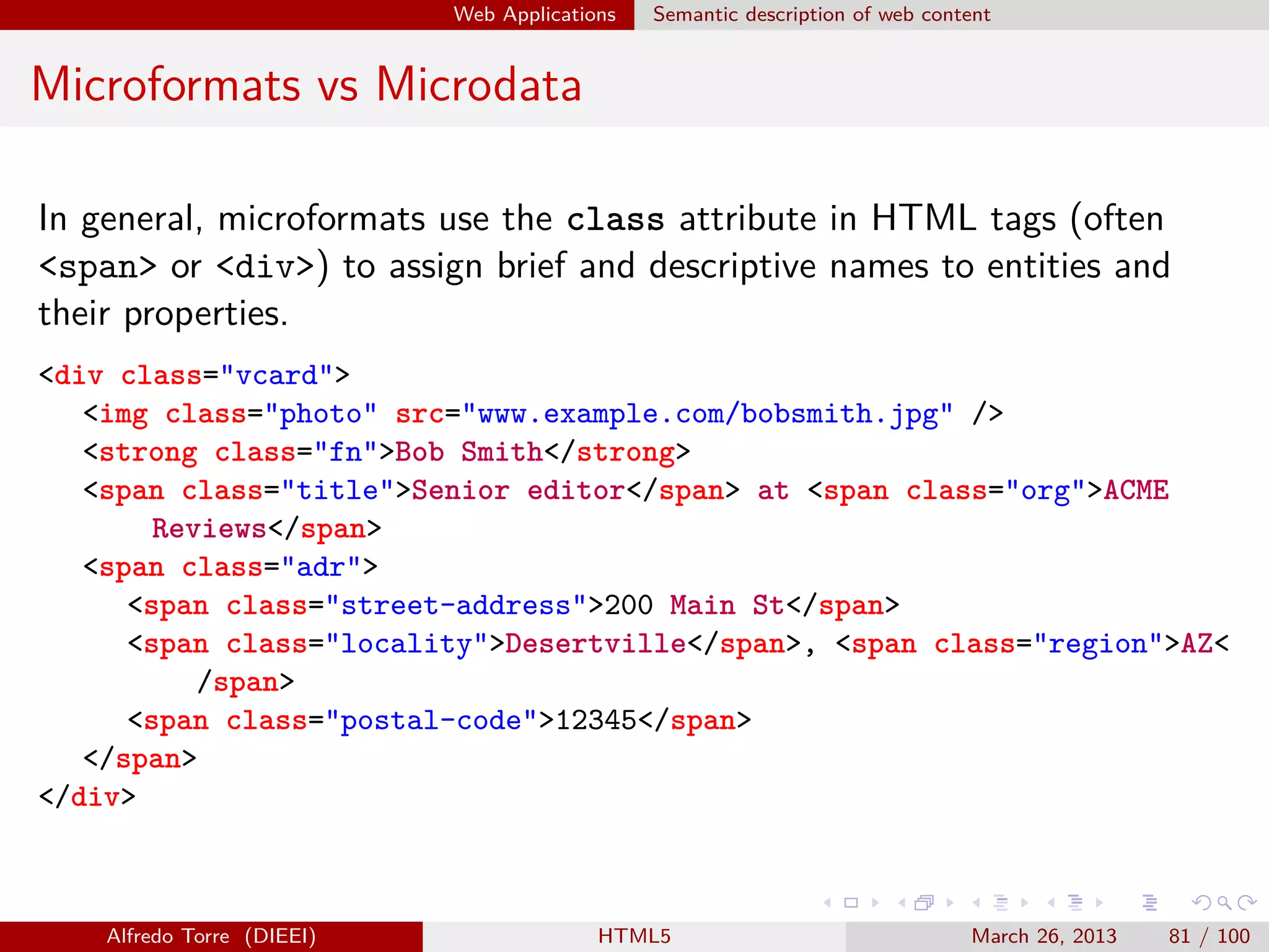 Web Applications

Semantic description of web content

Microformats vs Microdata
In general, microformats use the class attribute in HTML tags (often
<span> or <div>) to assign brief and descriptive names to entities and
their properties.
<div class="vcard">
<img class="photo" src="www.example.com/bobsmith.jpg" />
<strong class="fn">Bob Smith</strong>
<span class="title">Senior editor</span> at <span class="org">ACME
Reviews</span>
<span class="adr">
<span class="street-address">200 Main St</span>
<span class="locality">Desertville</span>, <span class="region">AZ<
/span>
<span class="postal-code">12345</span>
</span>
</div>

Alfredo Torre (DIEEI)

HTML5

March 26, 2013

81 / 100

 