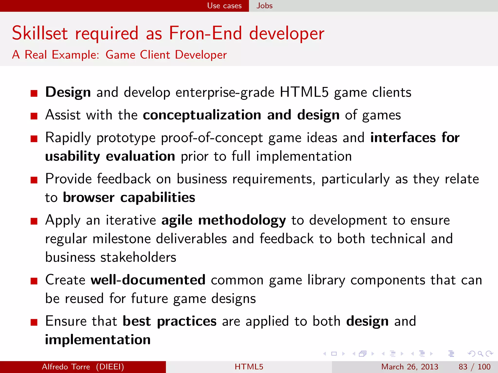 Use cases

Jobs

Skillset required as Fron-End developer
A Real Example: Game Client Developer

Design and develop enterprise-grade HTML5 game clients
Assist with the conceptualization and design of games
Rapidly prototype proof-of-concept game ideas and interfaces for
usability evaluation prior to full implementation
Provide feedback on business requirements, particularly as they relate
to browser capabilities
Apply an iterative agile methodology to development to ensure
regular milestone deliverables and feedback to both technical and
business stakeholders
Create well-documented common game library components that can
be reused for future game designs
Ensure that best practices are applied to both design and
implementation
Alfredo Torre (DIEEI)

HTML5

March 26, 2013

83 / 100

 