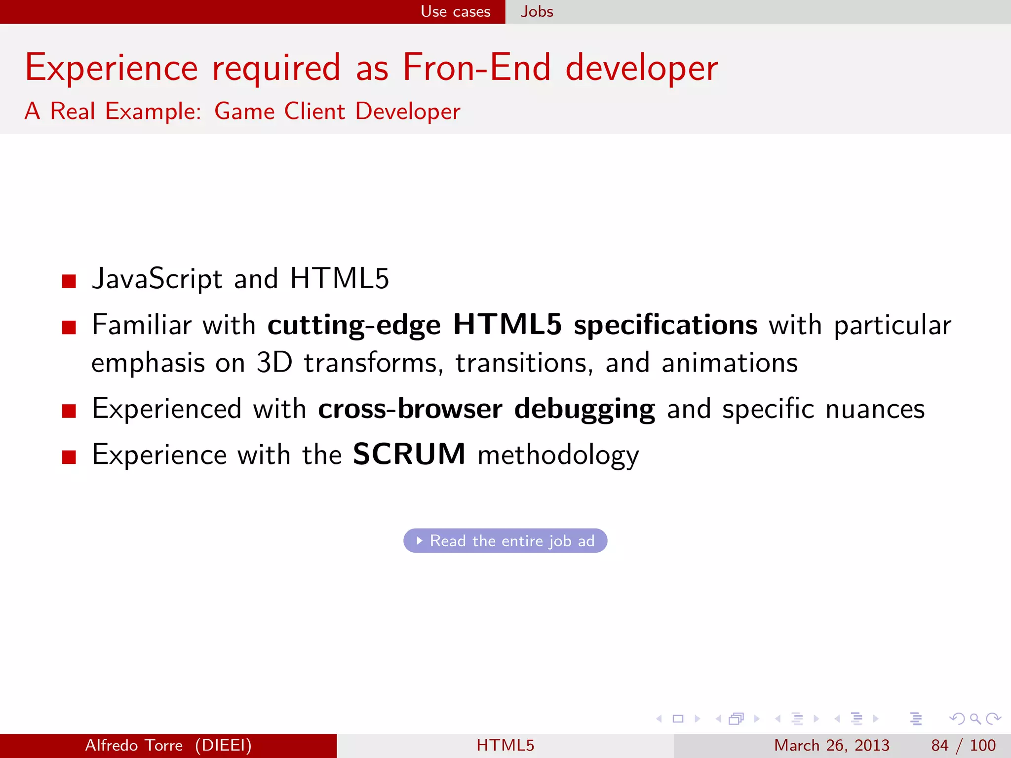 Use cases

Jobs

Experience required as Fron-End developer
A Real Example: Game Client Developer

JavaScript and HTML5
Familiar with cutting-edge HTML5 speciﬁcations with particular
emphasis on 3D transforms, transitions, and animations
Experienced with cross-browser debugging and speciﬁc nuances
Experience with the SCRUM methodology
Read the entire job ad

Alfredo Torre (DIEEI)

HTML5

March 26, 2013

84 / 100

 