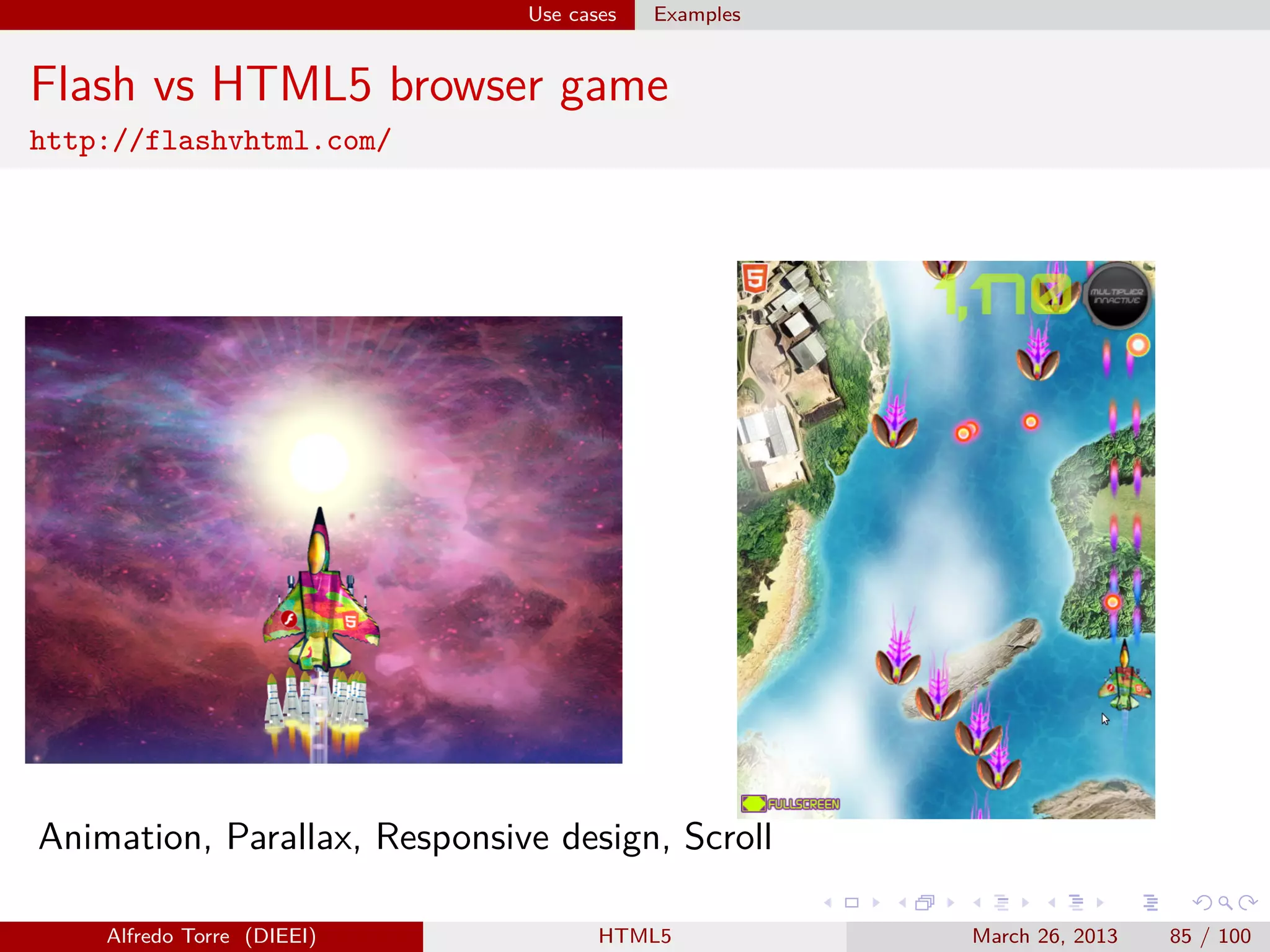 Use cases

Examples

Flash vs HTML5 browser game
http://flashvhtml.com/

Animation, Parallax, Responsive design, Scroll
Alfredo Torre (DIEEI)

HTML5

March 26, 2013

85 / 100

 