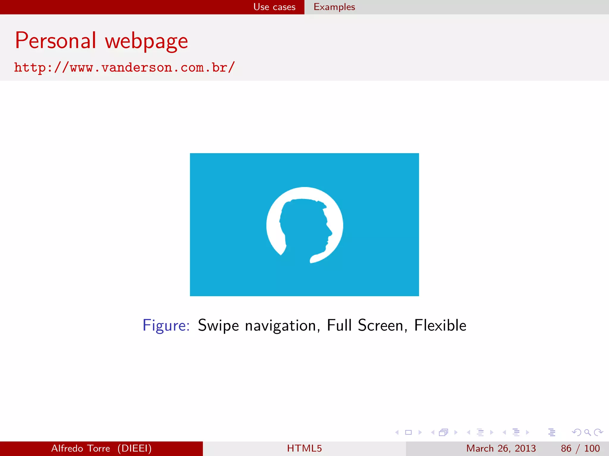 Use cases

Examples

Personal webpage
http://www.vanderson.com.br/

Figure: Swipe navigation, Full Screen, Flexible

Alfredo Torre (DIEEI)

HTML5

March 26, 2013

86 / 100

 