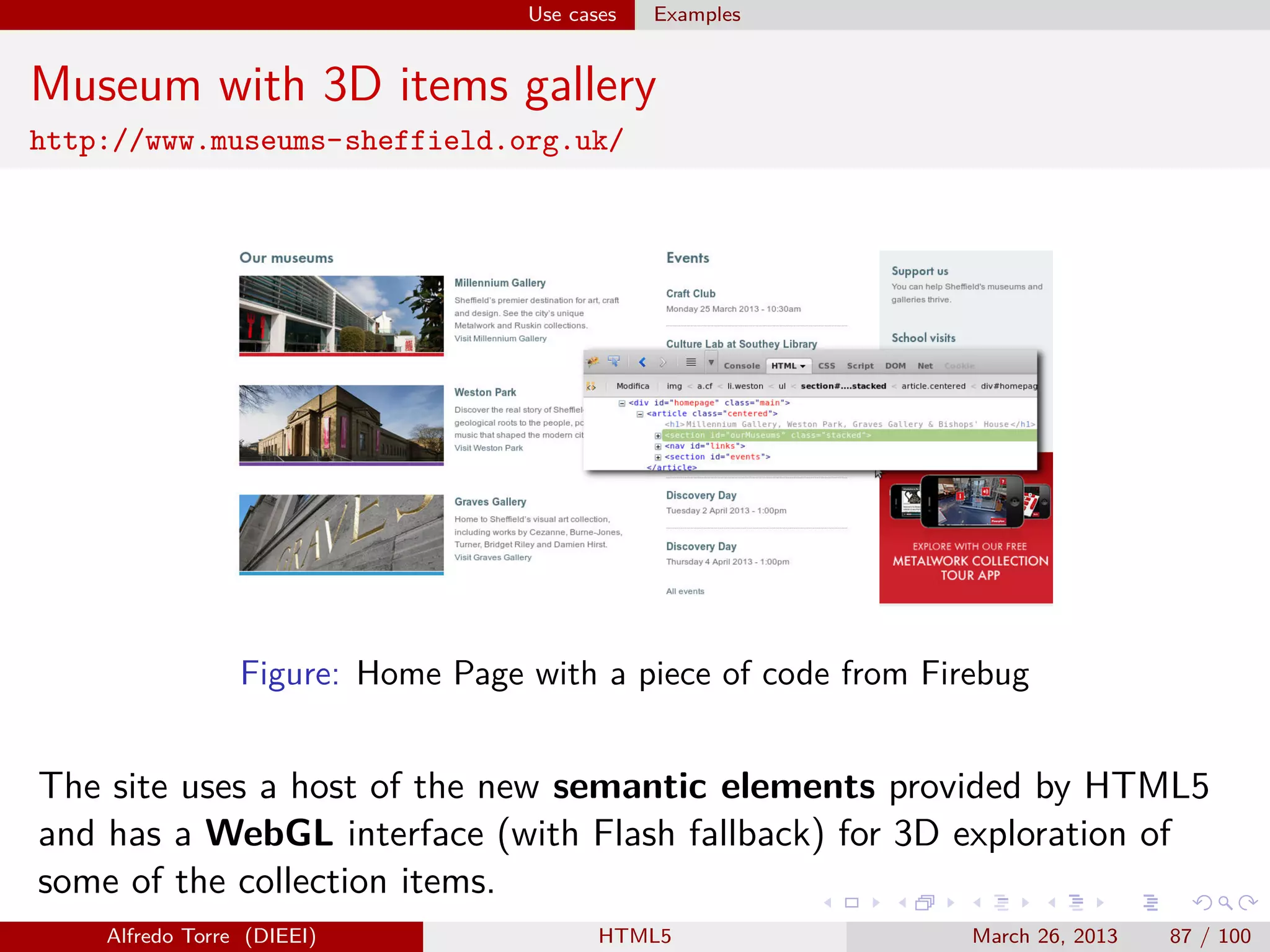 Use cases

Examples

Museum with 3D items gallery
http://www.museums-sheffield.org.uk/

Figure: Home Page with a piece of code from Firebug

The site uses a host of the new semantic elements provided by HTML5
and has a WebGL interface (with Flash fallback) for 3D exploration of
some of the collection items.
Alfredo Torre (DIEEI)

HTML5

March 26, 2013

87 / 100

 