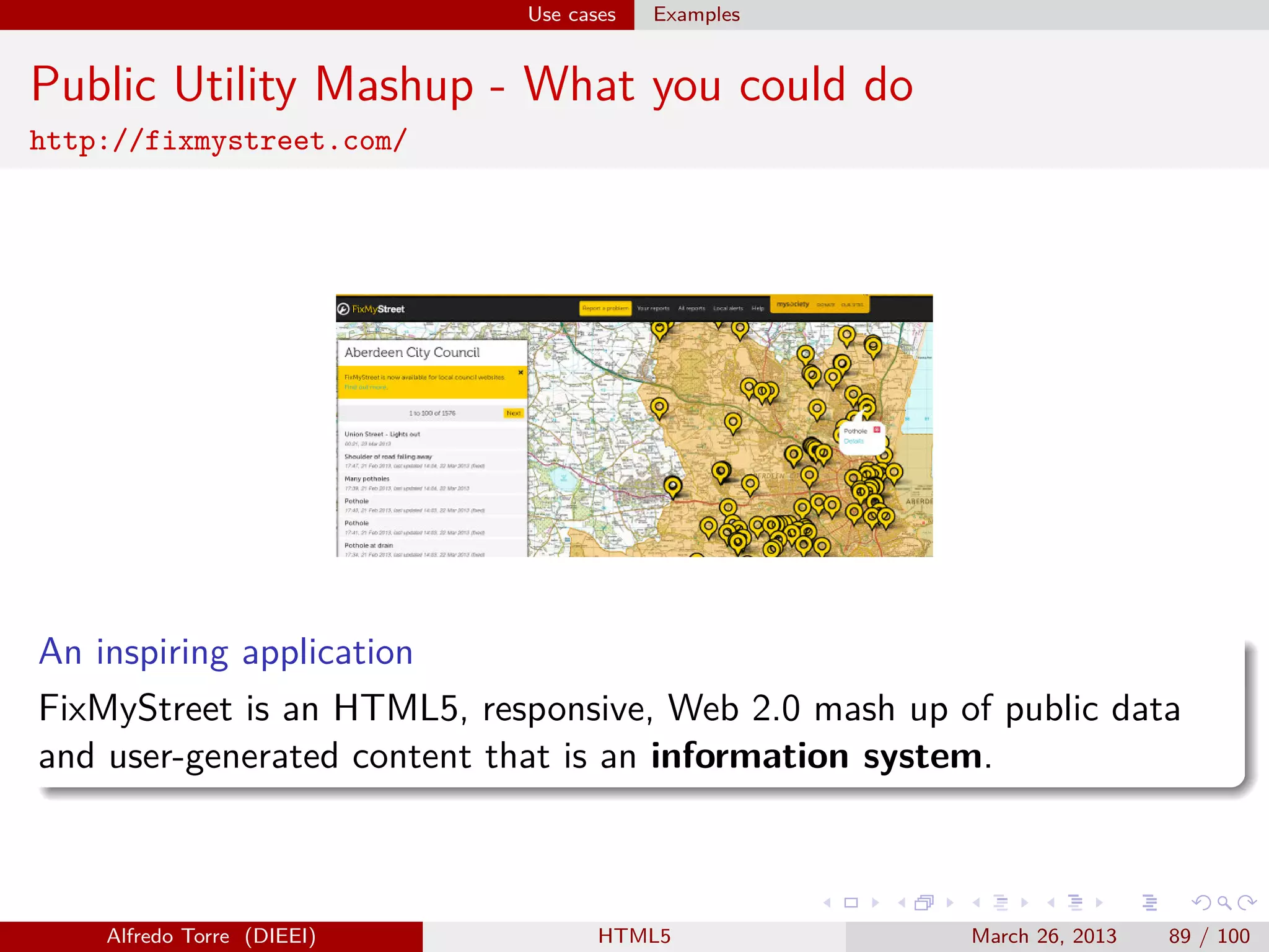 Use cases

Examples

Public Utility Mashup - What you could do
http://fixmystreet.com/

An inspiring application
FixMyStreet is an HTML5, responsive, Web 2.0 mash up of public data
and user-generated content that is an information system.

Alfredo Torre (DIEEI)

HTML5

March 26, 2013

89 / 100

 