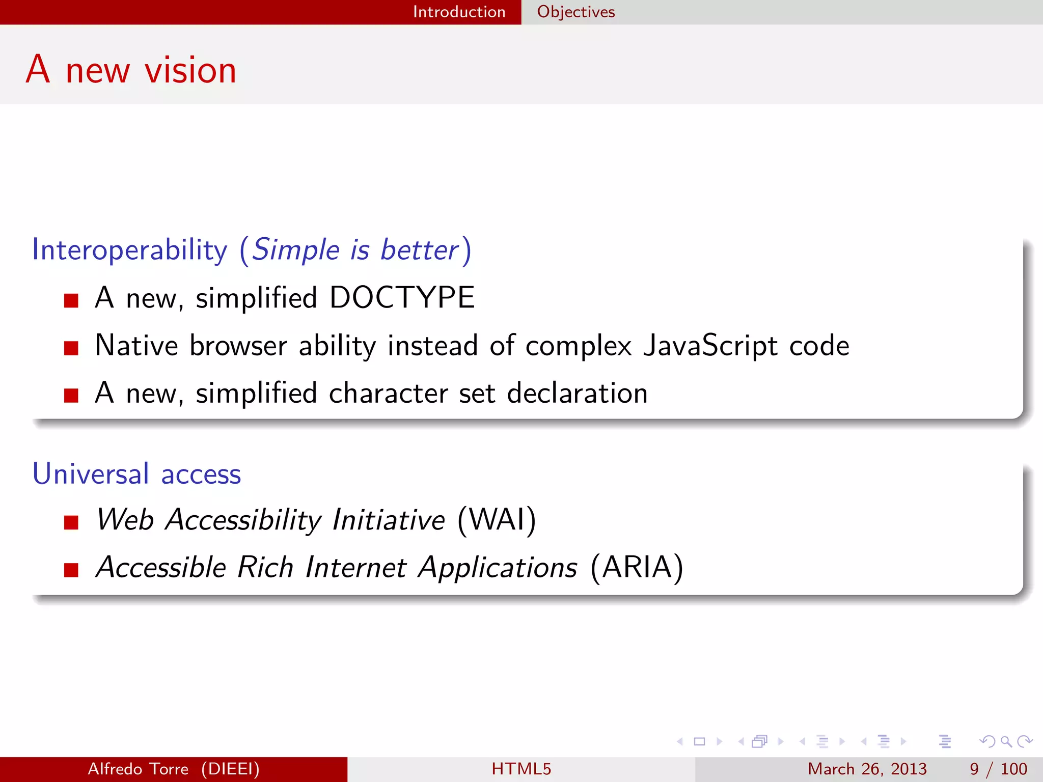 Introduction

Objectives

A new vision

Interoperability (Simple is better )
A new, simpliﬁed DOCTYPE
Native browser ability instead of complex JavaScript code
A new, simpliﬁed character set declaration
Universal access
Web Accessibility Initiative (WAI)
Accessible Rich Internet Applications (ARIA)

Alfredo Torre (DIEEI)

HTML5

March 26, 2013

9 / 100

 