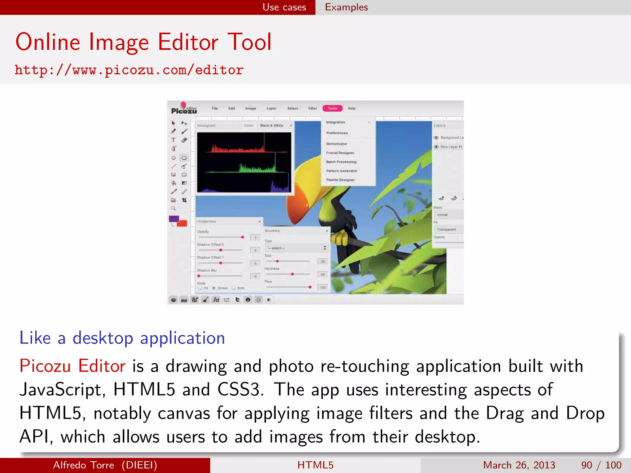 Use cases

Examples

Online Image Editor Tool
http://www.picozu.com/editor

Like a desktop application
Picozu Editor is a drawing and photo re-touching application built with
JavaScript, HTML5 and CSS3. The app uses interesting aspects of
HTML5, notably canvas for applying image ﬁlters and the Drag and Drop
API, which allows users to add images from their desktop.
Alfredo Torre (DIEEI)

HTML5

March 26, 2013

90 / 100

 