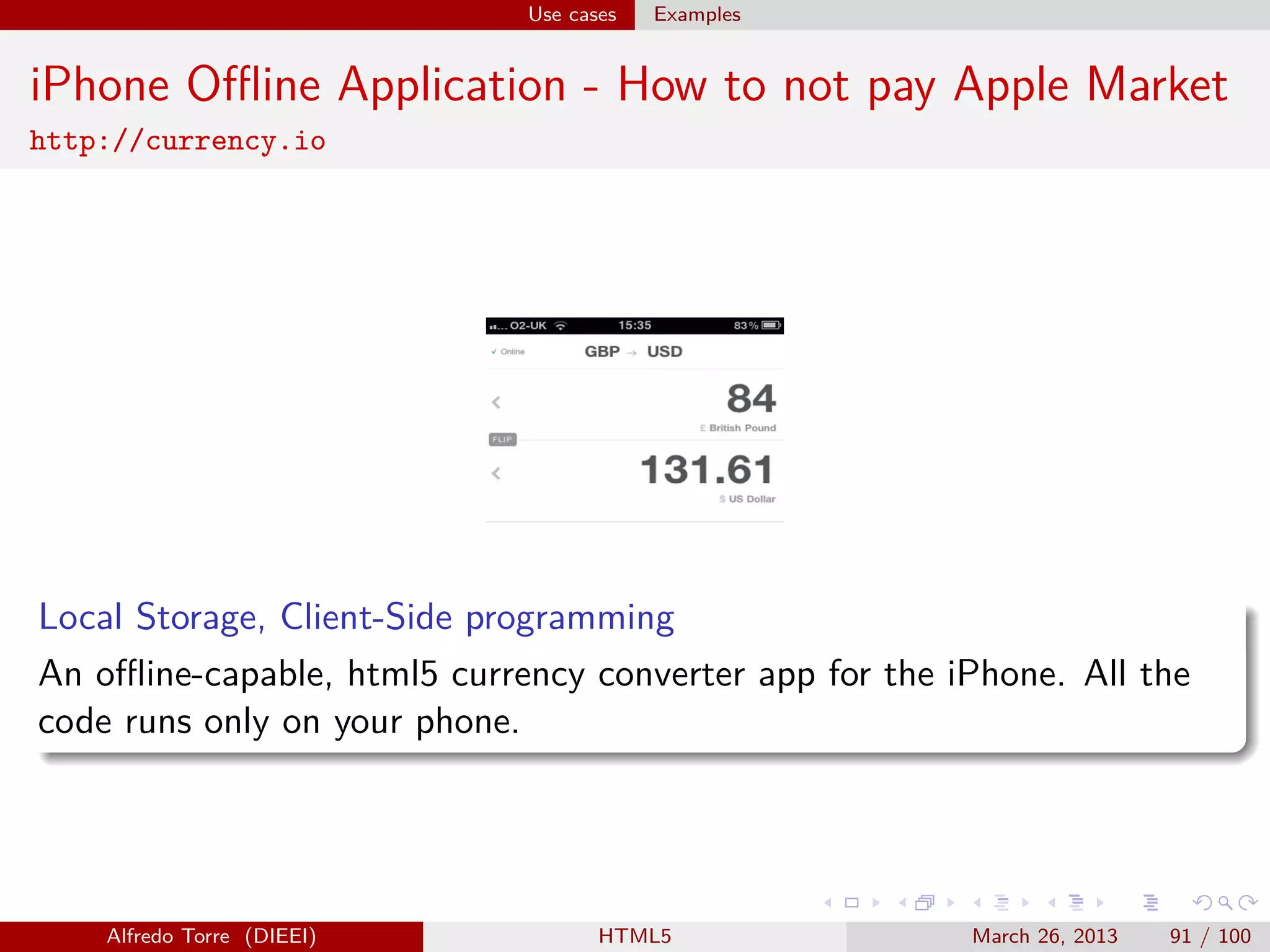 Use cases

Examples

iPhone Oﬄine Application - How to not pay Apple Market
http://currency.io

Local Storage, Client-Side programming
An oﬄine-capable, html5 currency converter app for the iPhone. All the
code runs only on your phone.

Alfredo Torre (DIEEI)

HTML5

March 26, 2013

91 / 100

 