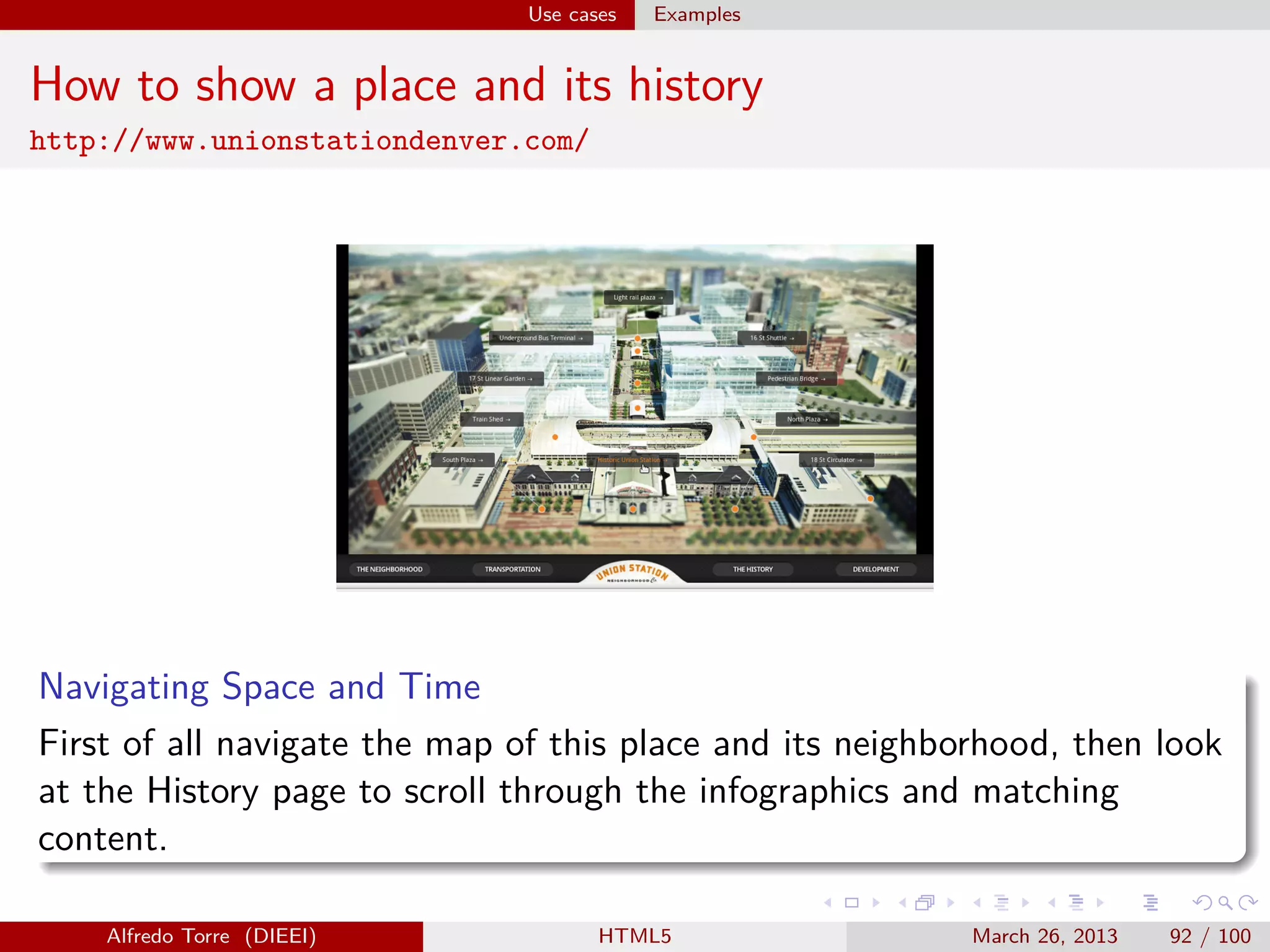 Use cases

Examples

How to show a place and its history
http://www.unionstationdenver.com/

Navigating Space and Time
First of all navigate the map of this place and its neighborhood, then look
at the History page to scroll through the infographics and matching
content.
Alfredo Torre (DIEEI)

HTML5

March 26, 2013

92 / 100

 