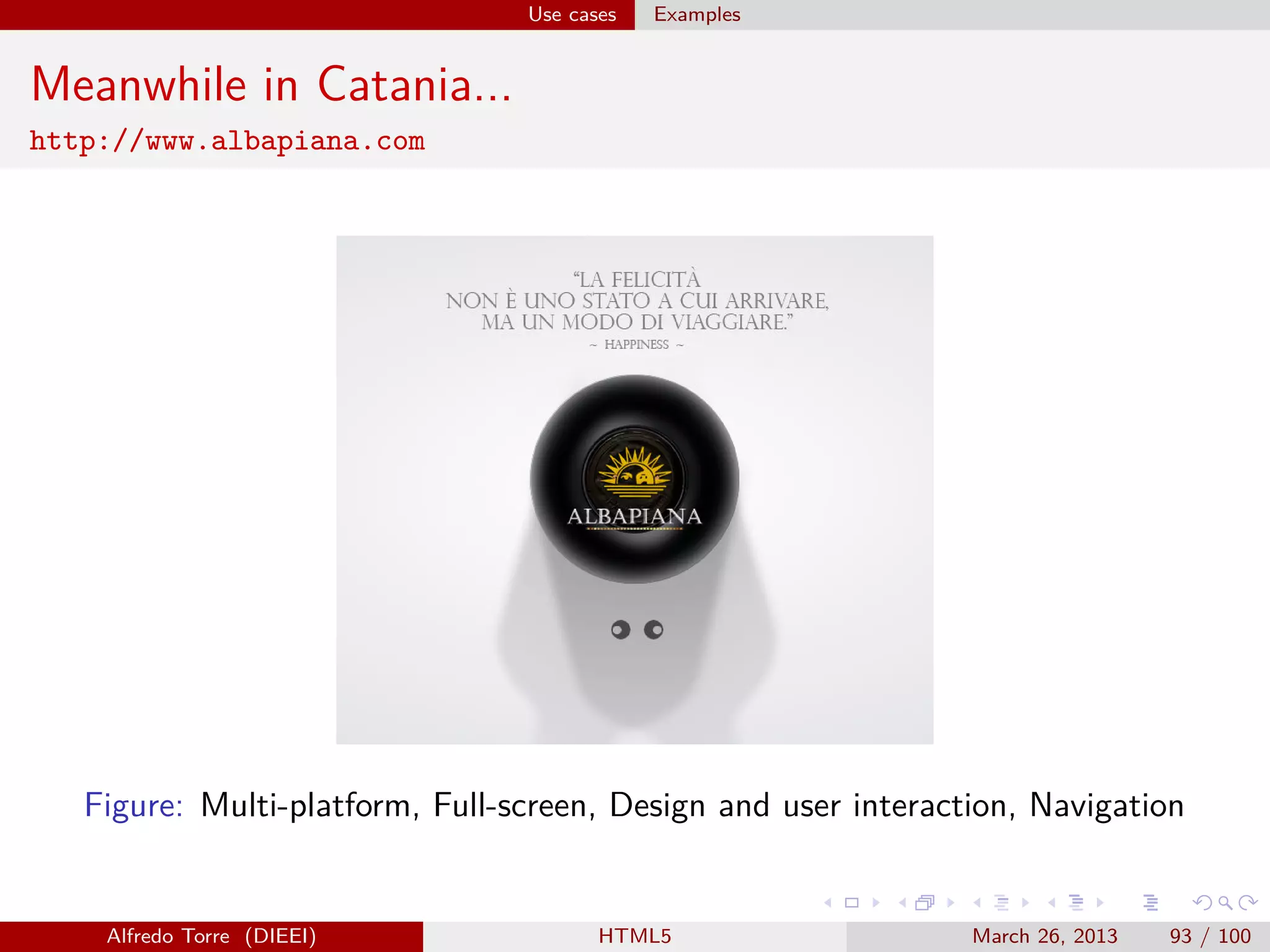Use cases

Examples

Meanwhile in Catania...
http://www.albapiana.com

Figure: Multi-platform, Full-screen, Design and user interaction, Navigation

Alfredo Torre (DIEEI)

HTML5

March 26, 2013

93 / 100

 
