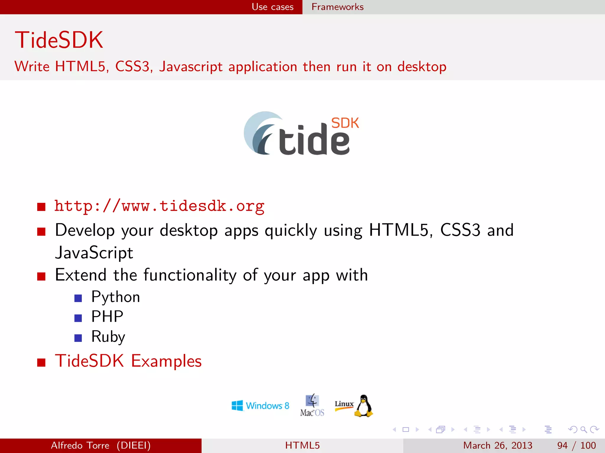 Use cases

Frameworks

TideSDK
Write HTML5, CSS3, Javascript application then run it on desktop

http://www.tidesdk.org
Develop your desktop apps quickly using HTML5, CSS3 and
JavaScript
Extend the functionality of your app with
Python
PHP
Ruby

TideSDK Examples

Alfredo Torre (DIEEI)

HTML5

March 26, 2013

94 / 100

 