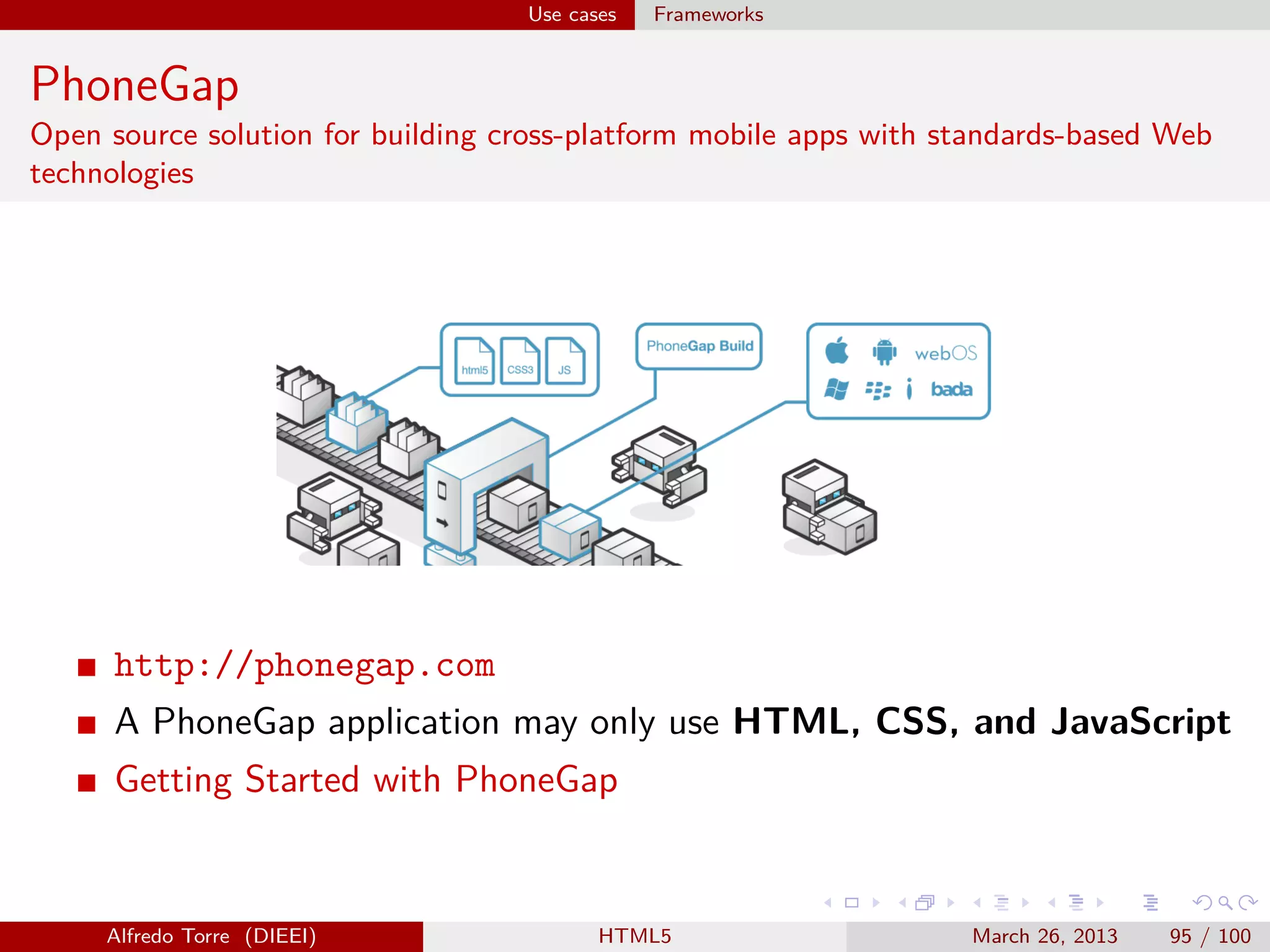 Use cases

Frameworks

PhoneGap
Open source solution for building cross-platform mobile apps with standards-based Web
technologies

http://phonegap.com
A PhoneGap application may only use HTML, CSS, and JavaScript
Getting Started with PhoneGap

Alfredo Torre (DIEEI)

HTML5

March 26, 2013

95 / 100

 