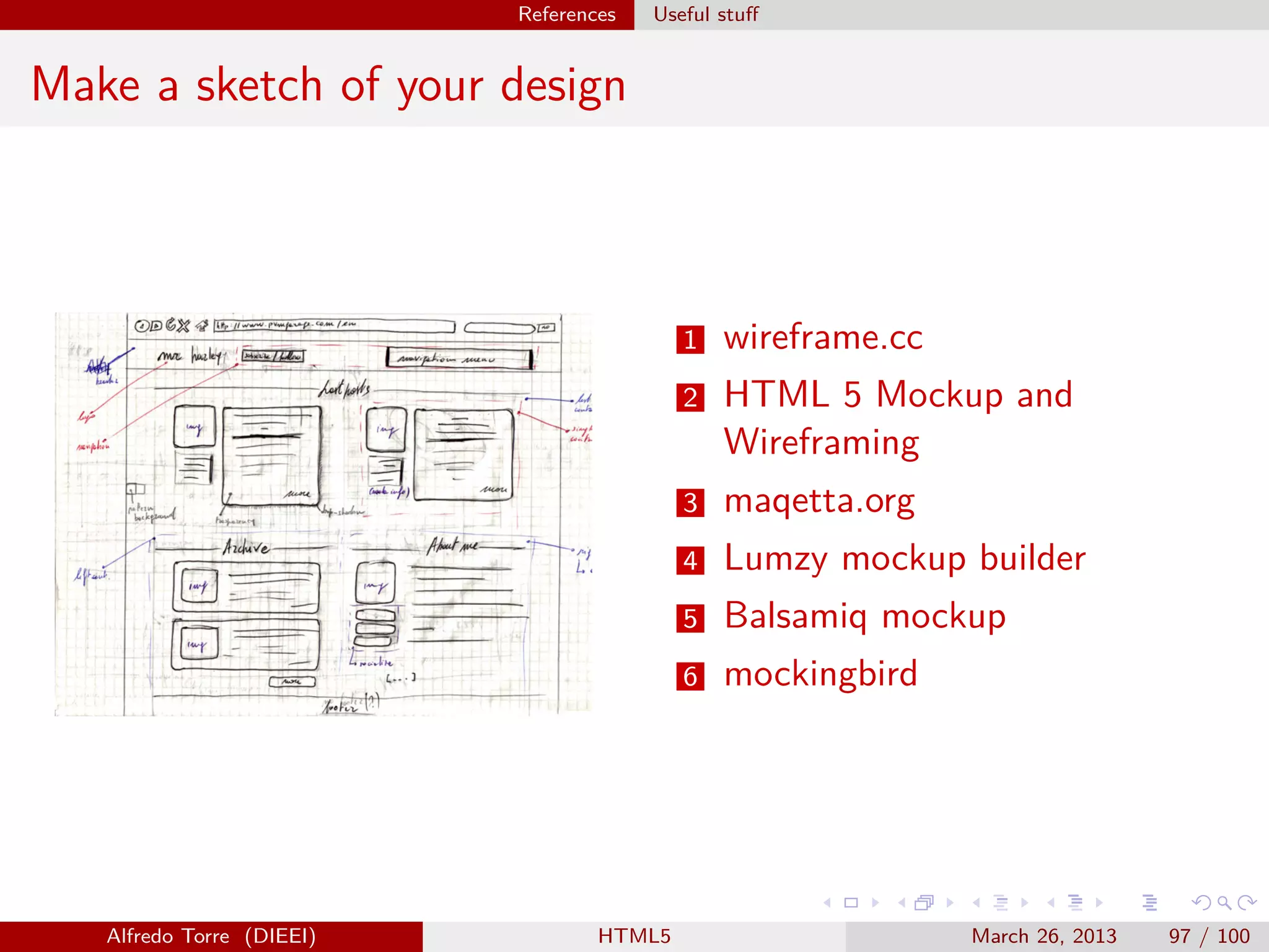 References

Useful stuﬀ

Make a sketch of your design

1
2

maqetta.org

4

Lumzy mockup builder

5

Balsamiq mockup

6

HTML5

HTML 5 Mockup and
Wireframing

3

Alfredo Torre (DIEEI)

wireframe.cc

mockingbird

March 26, 2013

97 / 100

 