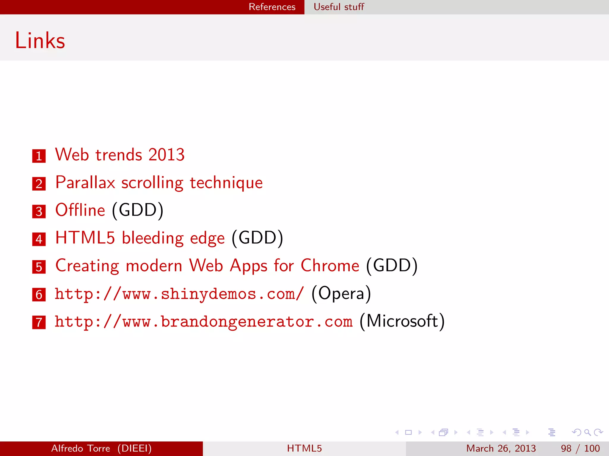 References

Useful stuﬀ

Links

1

Web trends 2013

2

Parallax scrolling technique

3

Oﬄine (GDD)

4

HTML5 bleeding edge (GDD)

5

Creating modern Web Apps for Chrome (GDD)

6

http://www.shinydemos.com/ (Opera)

7

http://www.brandongenerator.com (Microsoft)

Alfredo Torre (DIEEI)

HTML5

March 26, 2013

98 / 100

 