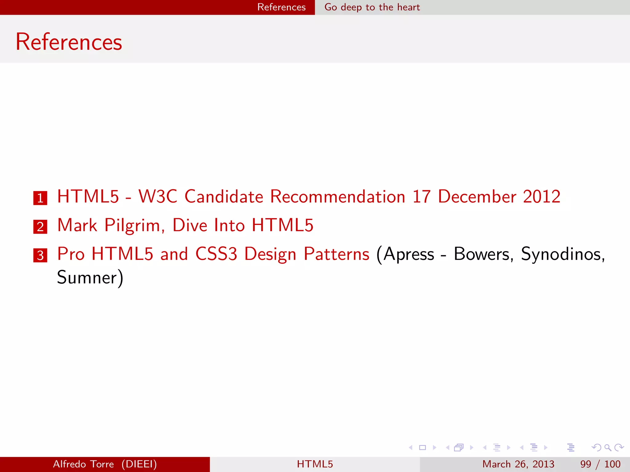 References

Go deep to the heart

References

1

HTML5 - W3C Candidate Recommendation 17 December 2012

2

Mark Pilgrim, Dive Into HTML5

3

Pro HTML5 and CSS3 Design Patterns (Apress - Bowers, Synodinos,
Sumner)

Alfredo Torre (DIEEI)

HTML5

March 26, 2013

99 / 100

 
