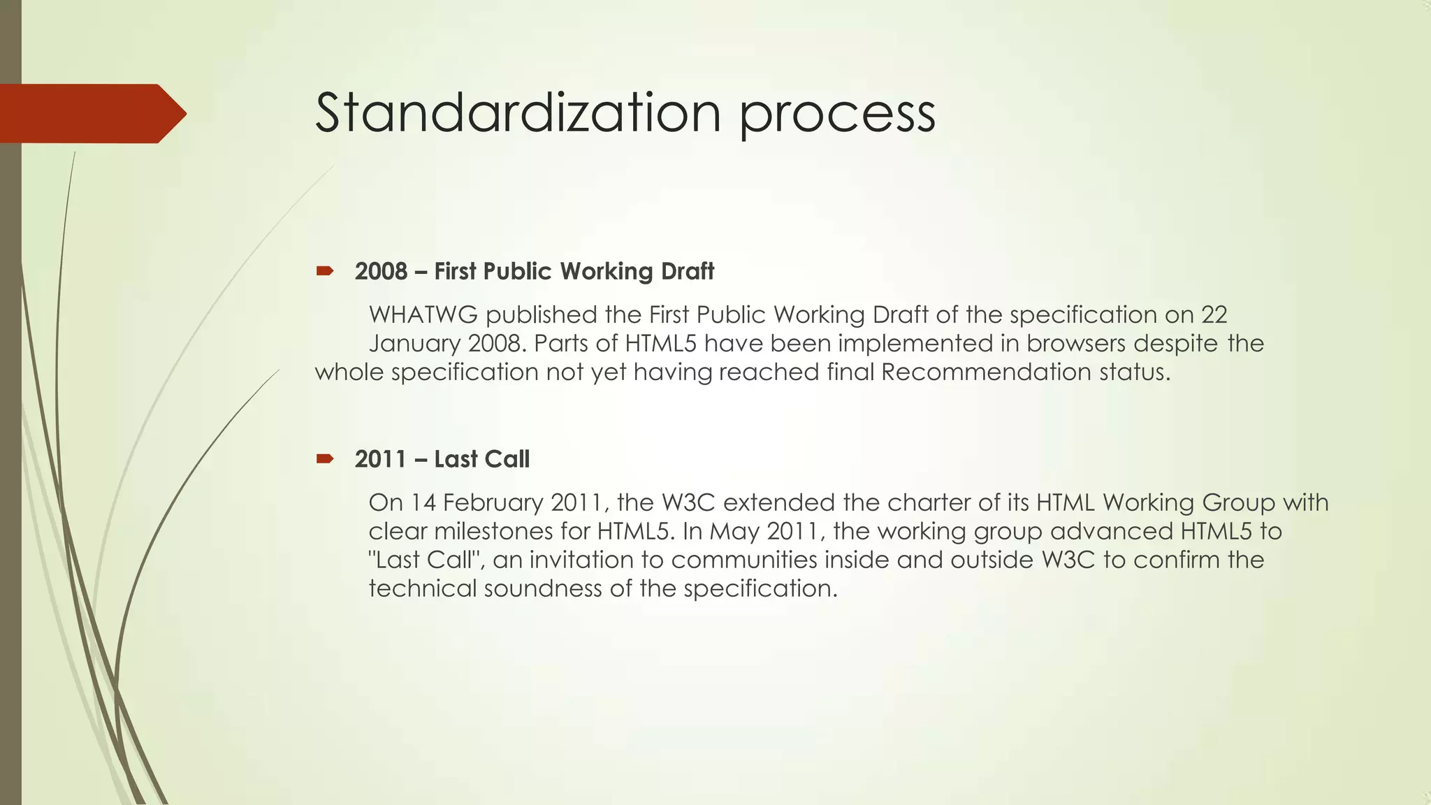 Standardization process
 2008 – First Public Working Draft
WHATWG published the First Public Working Draft of the specification on 22
January 2008. Parts of HTML5 have been implemented in browsers despite the
whole specification not yet having reached final Recommendation status.

 2011 – Last Call
On 14 February 2011, the W3C extended the charter of its HTML Working Group with
clear milestones for HTML5. In May 2011, the working group advanced HTML5 to
"Last Call", an invitation to communities inside and outside W3C to confirm the
technical soundness of the specification.

 
