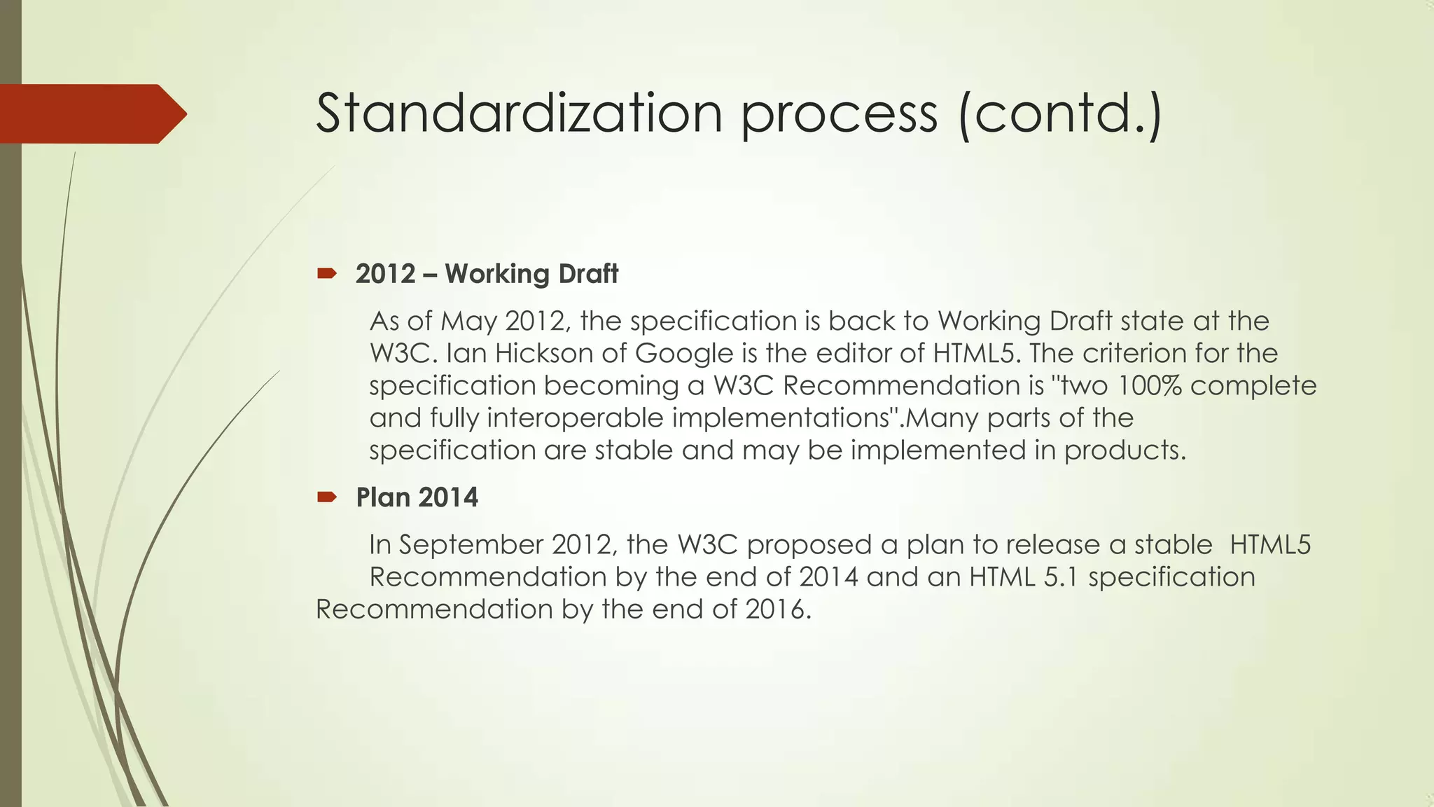 Standardization process (contd.)
 2012 – Working Draft
As of May 2012, the specification is back to Working Draft state at the
W3C. Ian Hickson of Google is the editor of HTML5. The criterion for the
specification becoming a W3C Recommendation is "two 100% complete
and fully interoperable implementations".Many parts of the
specification are stable and may be implemented in products.
 Plan 2014
In September 2012, the W3C proposed a plan to release a stable HTML5
Recommendation by the end of 2014 and an HTML 5.1 specification
Recommendation by the end of 2016.

 