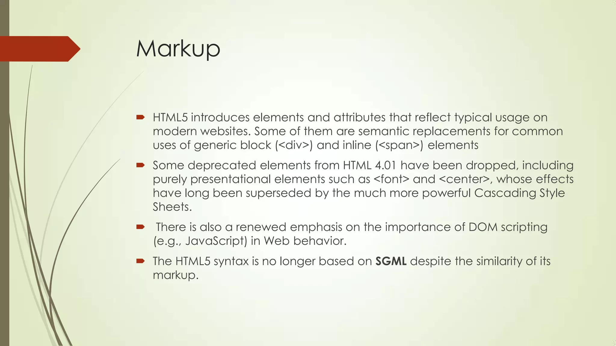 Markup
 HTML5 introduces elements and attributes that reflect typical usage on
modern websites. Some of them are semantic replacements for common
uses of generic block (<div>) and inline (<span>) elements
 Some deprecated elements from HTML 4.01 have been dropped, including
purely presentational elements such as <font> and <center>, whose effects
have long been superseded by the much more powerful Cascading Style
Sheets.
 There is also a renewed emphasis on the importance of DOM scripting
(e.g., JavaScript) in Web behavior.
 The HTML5 syntax is no longer based on SGML despite the similarity of its
markup.

 