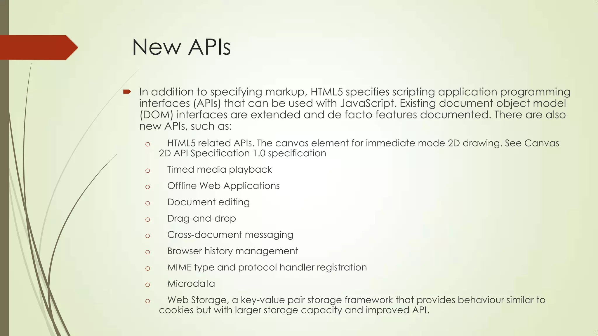 New APIs
 In addition to specifying markup, HTML5 specifies scripting application programming
interfaces (APIs) that can be used with JavaScript. Existing document object model
(DOM) interfaces are extended and de facto features documented. There are also
new APIs, such as:
o

HTML5 related APIs. The canvas element for immediate mode 2D drawing. See Canvas
2D API Specification 1.0 specification

o

Timed media playback

o

Offline Web Applications

o

Document editing

o

Drag-and-drop

o

Cross-document messaging

o

Browser history management

o

MIME type and protocol handler registration

o

Microdata

o

Web Storage, a key-value pair storage framework that provides behaviour similar to
cookies but with larger storage capacity and improved API.

 