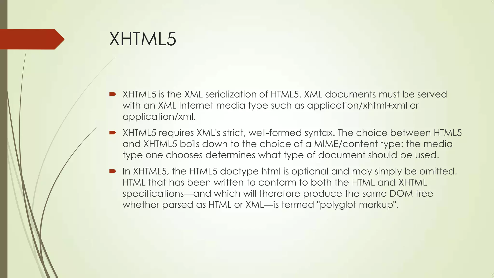 XHTML5
 XHTML5 is the XML serialization of HTML5. XML documents must be served
with an XML Internet media type such as application/xhtml+xml or
application/xml.
 XHTML5 requires XML's strict, well-formed syntax. The choice between HTML5
and XHTML5 boils down to the choice of a MIME/content type: the media
type one chooses determines what type of document should be used.
 In XHTML5, the HTML5 doctype html is optional and may simply be omitted.
HTML that has been written to conform to both the HTML and XHTML
specifications—and which will therefore produce the same DOM tree
whether parsed as HTML or XML—is termed "polyglot markup".

 