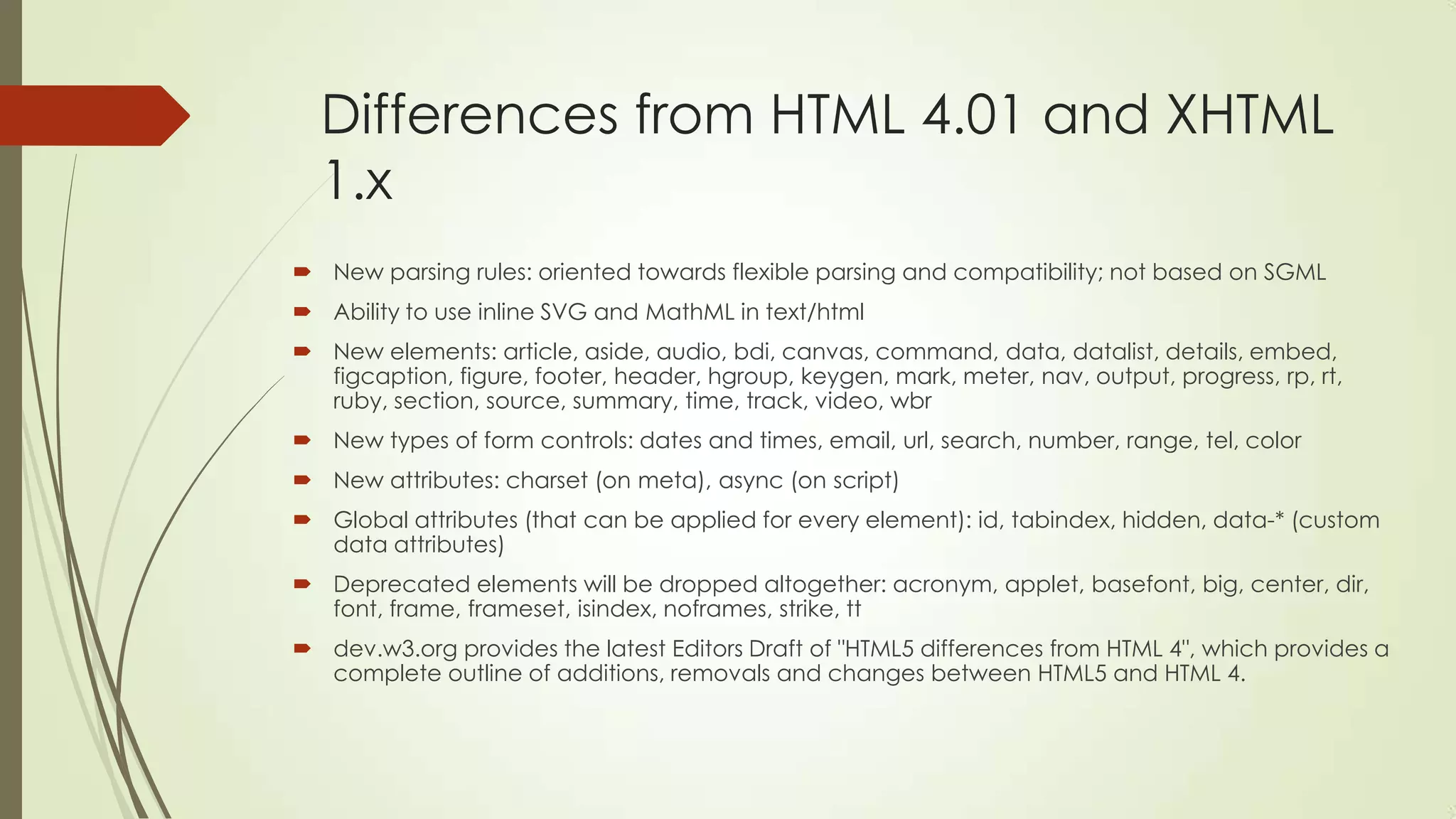 Differences from HTML 4.01 and XHTML
1.x
 New parsing rules: oriented towards flexible parsing and compatibility; not based on SGML
 Ability to use inline SVG and MathML in text/html
 New elements: article, aside, audio, bdi, canvas, command, data, datalist, details, embed,
figcaption, figure, footer, header, hgroup, keygen, mark, meter, nav, output, progress, rp, rt,
ruby, section, source, summary, time, track, video, wbr
 New types of form controls: dates and times, email, url, search, number, range, tel, color

 New attributes: charset (on meta), async (on script)
 Global attributes (that can be applied for every element): id, tabindex, hidden, data-* (custom
data attributes)
 Deprecated elements will be dropped altogether: acronym, applet, basefont, big, center, dir,
font, frame, frameset, isindex, noframes, strike, tt
 dev.w3.org provides the latest Editors Draft of "HTML5 differences from HTML 4", which provides a
complete outline of additions, removals and changes between HTML5 and HTML 4.

 