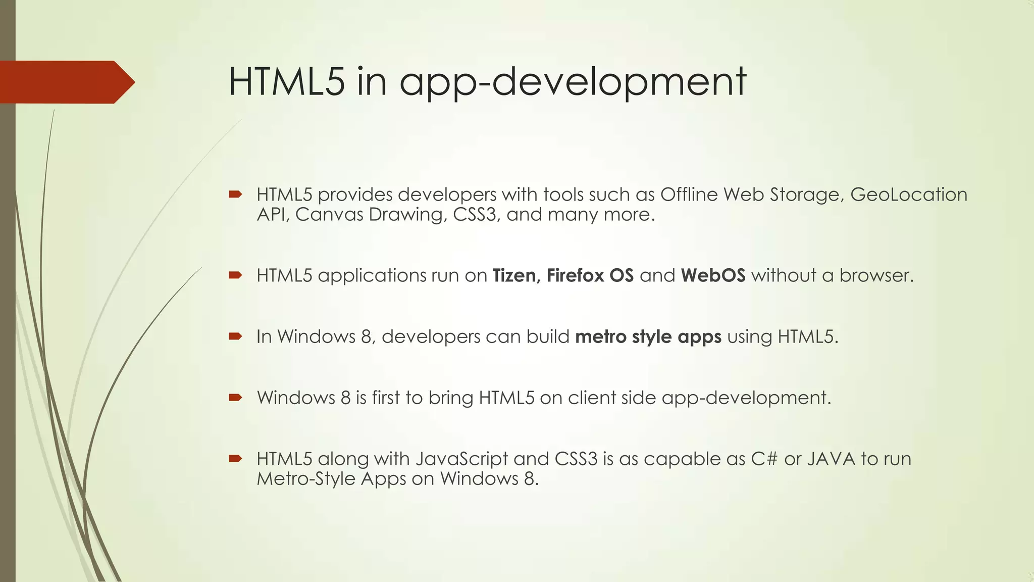 HTML5 in app-development
 HTML5 provides developers with tools such as Offline Web Storage, GeoLocation
API, Canvas Drawing, CSS3, and many more.
 HTML5 applications run on Tizen, Firefox OS and WebOS without a browser.

 In Windows 8, developers can build metro style apps using HTML5.
 Windows 8 is first to bring HTML5 on client side app-development.
 HTML5 along with JavaScript and CSS3 is as capable as C# or JAVA to run
Metro-Style Apps on Windows 8.

 